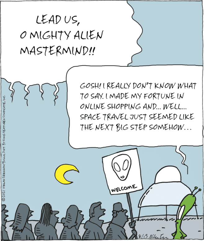 Parallel OCR: LEAD USO MIGHTY ALIEN MASTERMIND!! GOSH! I REALLY DON'T KNOW WHAT TO SAY. I MADE MY FORTUNE IN ONLINE SHOPPING AND.. WELL. SPACE TRAVEL JUST SEEMED LIKE THE NEXT BIG STEP SOMEHOW... WELCOME 8/13 Muten N ©2021 NIKLAS ERIKSSON/BULLSINC LEAD USO MIGHTY ALIEN MASTERMIND!! GOSH! I REALLY DON'T KNOW WHAT TO SAY. I MADE MY FORTUNE IN ONLINE SHOPPING AND.. WELL. SPACE TRAVEL JUST SEEMED LIKE THE NEXT BIG STEP SOMEHOW... WELCOME 8/13 Muten N ©2021 NIKLAS ERIKSSON/BULLSDIST. BY KING FEATURES SYNDICATE
