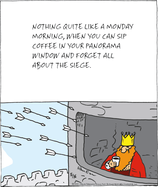 Illustration OCR: NOTHING QUITE LIKE A MONDAY MORNINGWHEN YOU CAN SIP COFFEE IN YOUR PANORAMA WINDOW AND FORGET ALL ABOUT THE SIEGE. Niken Em 5116 ©202I NIKLAS ERIKSSON/BULLSINC. NOTHING QUITE LIKE A MONDAY MORNINGWHEN YOU CAN SIP COFFEE IN YOUR PANORAMA WINDOW AND FORGET ALL ABOUT THE SIEGE. Niken Em 5116 ©202I NIKLAS ERIKSSON/BULLSDIST. BY KING FEATURES SYNDICATE