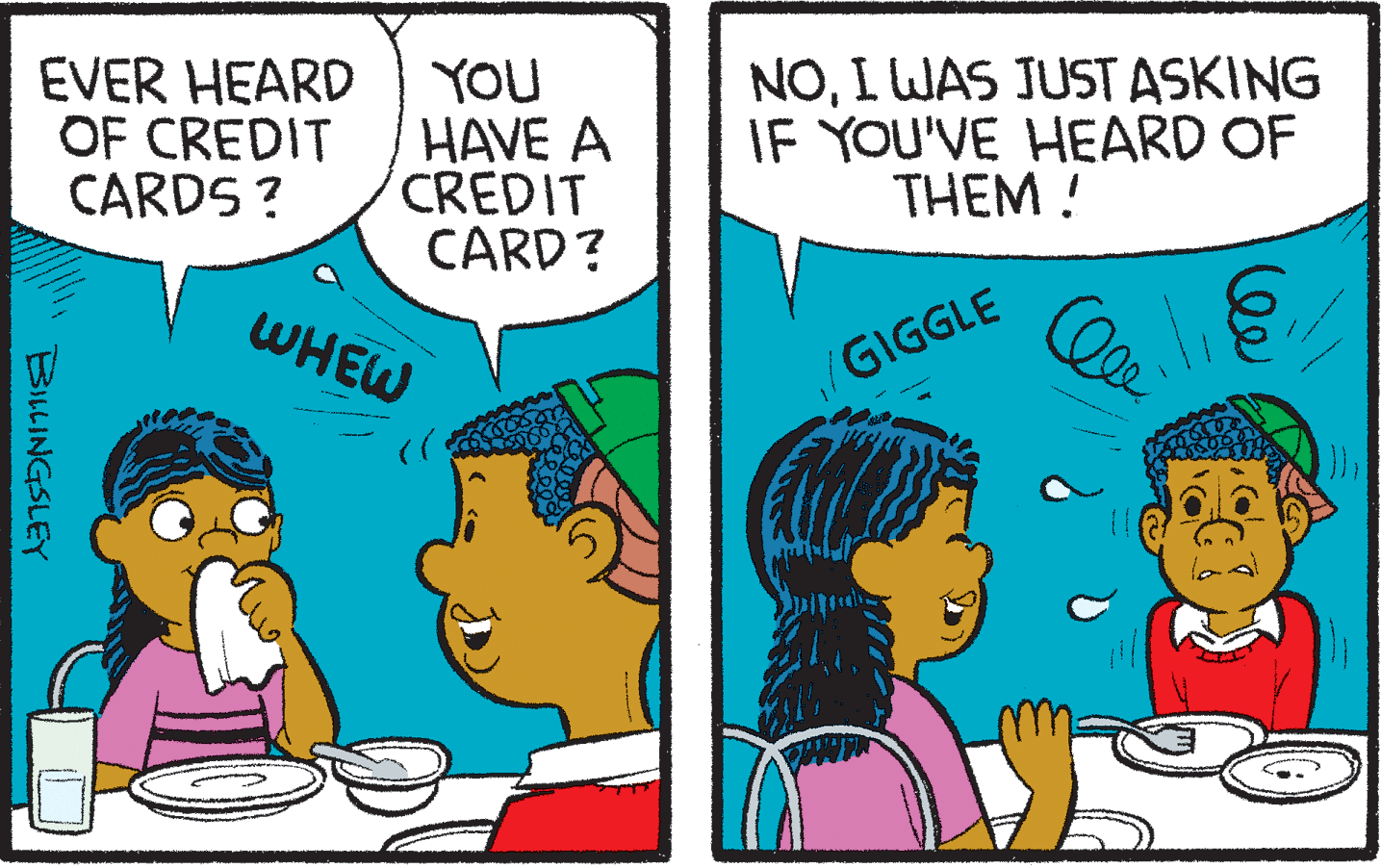 Font OCR: EVER HEARD OF CREDIT CARDS ? YOU HAVE A CREDIT CARD? NOI WAS JUST ASKING IF YOU'VE HEARD OF THEM ! C WHEW/GIGGLE BILLINGSLEY EVER HEARD OF CREDIT CARDS ? YOU HAVE A CREDIT CARD? NOI WAS JUST ASKING IF YOU'VE HEARD OF THEM ! C WHEW/GIGGLE BILLINGSLEY