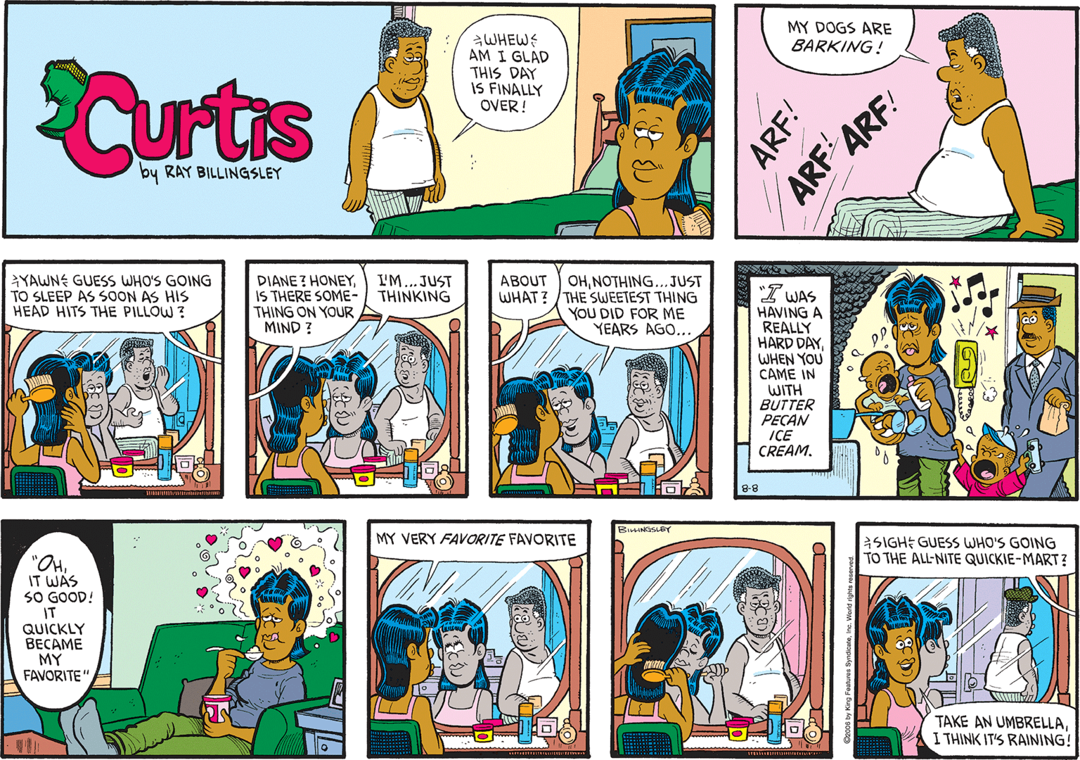 Art OCR: MY DOGS ARE BARKING! WHEWS AM I GLAD THIS DAY IS FINALLY OVER! Curts by RAY BILLINGSLEY ARF ARF! YAWNE GUESS WHO'S GOING TO SLEEP AS SOON AS HIS HEAD HITS THE PILLOW ? DIANE ? HONEYIS THERE SOME- THING ON YOUR MIND ? ABOUT OHNOTHING...JUST WHAT? /THE SWEETEST THING YOU DID FOR ME YEARS AGO... I'M...JUST THINKING I WAS HAVING A REALLY HARD DAYWHEN YOU CAME IN WITH BUTTER PEÇAN ICE CREAM. 8-8 BIHNOSLEY MY VERY FAVORITE FAVORITE aSIGHE GUESS WHO'S GOING TO THE ALL-NITE QUICKIE-MART? "OHIT WAS SO GOOD! IT QUICKLY BECAME MY FAVORITE" TAKE AN UMBRELLAI THINK IT'S RAINING! ARF! MY DOGS ARE BARKING! WHEWS AM I GLAD THIS DAY IS FINALLY OVER! Curts by RAY BILLINGSLEY ARF ARF! YAWNE GUESS WHO'S GOING TO SLEEP AS SOON AS HIS HEAD HITS THE PILLOW ? DIANE ? HONEYIS THERE SOME- THING ON YOUR MIND ? ABOUT OHNOTHING...JUST WHAT? /THE SWEETEST THING YOU DID FOR ME YEARS AGO... I'M...JUST THINKING I WAS HAVING A REALLY HARD DAYWHEN YOU CAME IN WITH BUTTER PEÇAN ICE CREAM. 8-8 BIHNOSLEY MY VERY FAVORITE FAVORITE aSIGHE GUESS WHO'S GOING TO THE ALL-NITE QUICKIE-MART? "OHIT WAS SO GOOD! IT QUICKLY BECAME MY FAVORITE" TAKE AN UMBRELLAI THINK IT'S RAINING! ARF!