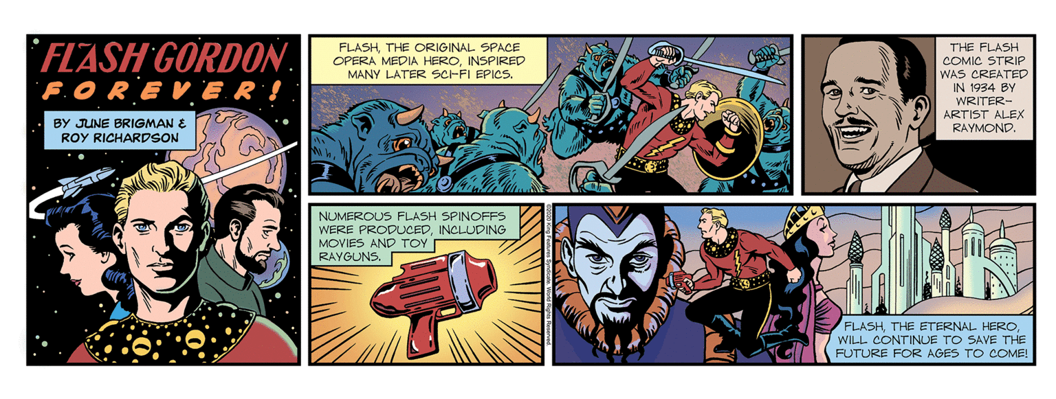 Fictional character OCR: FLASH GORDON. F.OREVER! FLASHTHE ORIGINAL SPACE OPERA MEDIA HEROINSPIRED MANY LATER SCHFI EPICS. THE FLASH COMIC STRIP WAS CREATED IN 1934 BY WRITER- ARTIST ALEX RAYMOND. BY JUNE BRIGMAN E ROY RICHARDSON NUMEROUS FLASH SPINOFFS WERE PRODUCEDINCLUDING MOVIES AND TOY RAYGUNS. FLASHWILL CONTINUE TO SAVE THE FUTURE FOR AGES TO COME! FLASH GORDON. F.OREVER! FLASHTHE ORIGINAL SPACE OPERA MEDIA HEROINSPIRED MANY LATER SCHFI EPICS. THE FLASH COMIC STRIP WAS CREATED IN 1934 BY WRITER- ARTIST ALEX RAYMOND. BY JUNE BRIGMAN E ROY RICHARDSON NUMEROUS FLASH SPINOFFS WERE PRODUCEDINCLUDING MOVIES AND TOY RAYGUNS. FLASHTHE ETERNAL HEROWILL CONTINUE TO SAVE THE FUTURE FOR AGES TO COME!