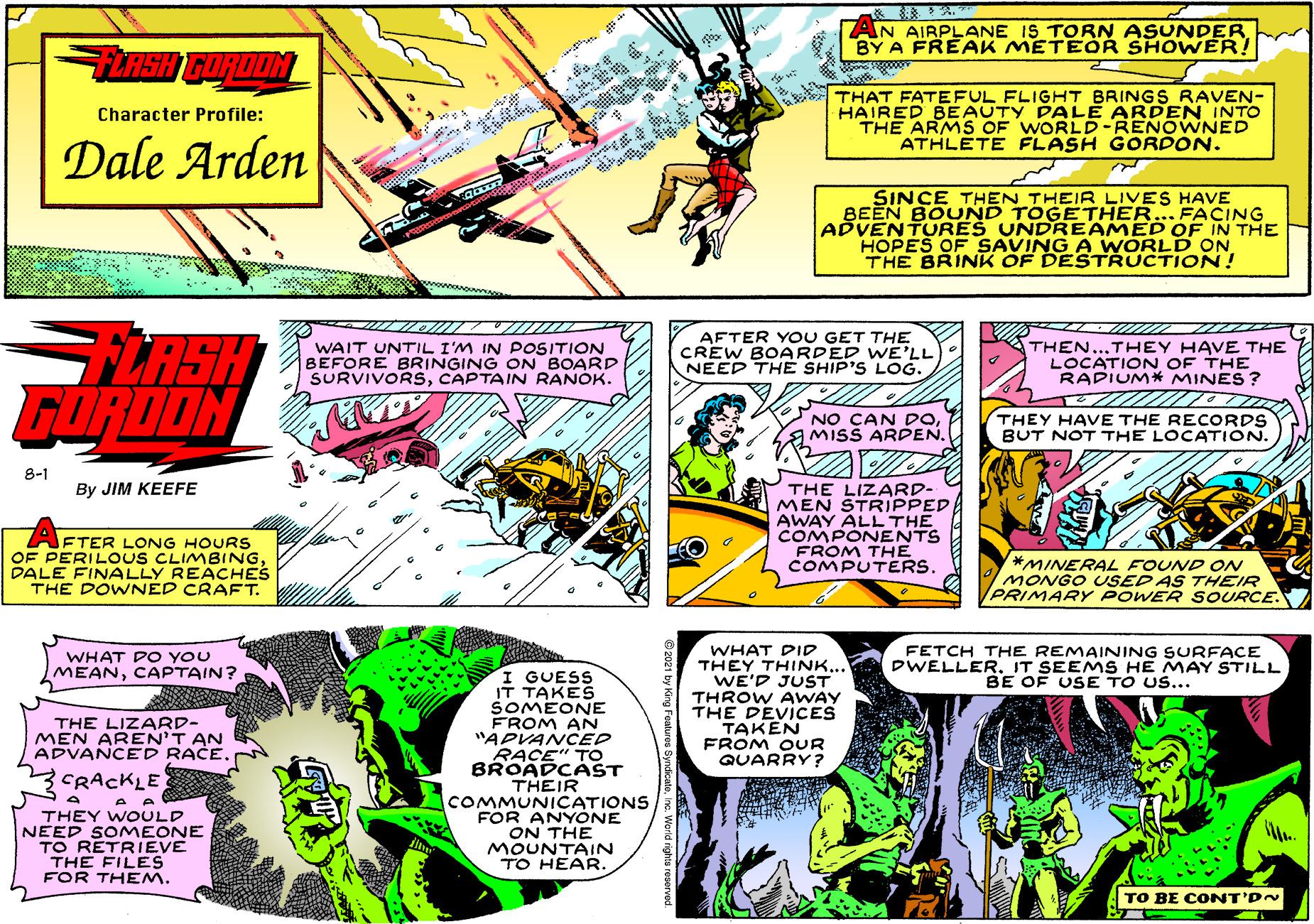 Parallel OCR: AN AIRPLANE IS TORN ASUNDER BY A FREAK METEOR SHOWER! TNSH GORODN ? THAT FATEFUL FLIGHT BRINGS RAVEN- HAIRED BEAUTY PALE ARDEN INTO THE ARMS OF WORLD-RENOWNED ATHLETE FLASH GORPON. Character Profile: Dale Arden SINCE THEN THEIR LIVES HAVE BEEN BOUND TOGETHER... FACING ADVENTURES UNDREAMED OF IN THE HOPES OF SAVING A WORLD ON THE BRINK OF DESTRUCTION! GLASH WAIT UNTrIL I'M IN POSITION BEFORE BRINGING ON BOARD SURVIVORSCAPTAIN RANOK. AFTER YO U GET THE CREW BOARDED WE'LL NEED THE SHIP'S LOG. THEN...THEY HAVE THE LOCATION OF THE RAPIUM* MINES ? GURDON NO CAN DOTHEY HAVE THE RECORDS BUT NOT THE LOCATION. 8-1 THE LIZARD- MEN STRIPPED AWAY ALL THE COMPONENTS FROM THE COMPUTERS. By JIM KEEFE FTER LONG HOURS OF PERILOUS CLIMBINGDALE FINALLY REACHES THE DOWNED CRAFT. *MINERAL FOUND ON MONGO USED AS THEIR PRIMARY POWER SOURCE. WHAT DID THEY THINK... WE'D JUST THROW AWAY THE DEVICES TAKEN FROM OUR QUARRY? WHAT PO YOU MEANCAPTAIN? FETCH THE REMAINING SURFACE DWELLERIT SEE MS HE MAY STILL BE OF USE TO US... I GUESS IT TAKES SOMEONE FROM AN "APVANCED RACE" TO BROADCÁST THEIR THE LIZARD- MEN AREN'T AN ADVANCED RACE. CRACKLE THEY WOULD NEED SOMEONE TO RETRIEVE THE FILES FOR THEM. COMMUNICATIONS FOR ANYONE ON THE MOUNTAIN TO HEAR. TO BE CONT'DN AN AIRPLANE IS TORN ASUNDER BY A FREAK METEOR SHOWER! TNSH GORODN ? THAT FATEFUL FLIGHT BRINGS RAVEN- HAIRED BEAUTY PALE ARDEN INTO THE ARMS OF WORLD-RENOWNED ATHLETE FLASH GORPON. Character Profile: Dale Arden SINCE THEN THEIR LIVES HAVE BEEN BOUND TOGETHER... FACING ADVENTURES UNDREAMED OF IN THE HOPES OF SAVING A WORLD ON THE BRINK OF DESTRUCTION! GLASH WAIT UNTrIL I'M IN POSITION BEFORE BRINGING ON BOARD SURVIVORSCAPTAIN RANOK. AFTER YO U GET THE CREW BOARDED WE'LL NEED THE SHIP'S LOG. THEN...THEY HAVE THE LOCATION OF THE RAPIUM* MINES ? GURDON NO CAN DOMISS ARDPENTHEY HAVE THE RECORDS BUT NOT THE LOCATION. 8-1 THE LIZARD- MEN STRIPPED AWAY ALL THE COMPONENTS FROM THE COMPUTERS. By JIM KEEFE FTER LONG HOURS OF PERILOUS CLIMBINGDALE FINALLY REACHES THE DOWNED CRAFT. *MINERAL FOUND ON MONGO USED AS THEIR PRIMARY POWER SOURCE. WHAT DID THEY THINK... WE'D JUST THROW AWAY THE DEVICES TAKEN FROM OUR QUARRY? WHAT PO YOU MEANCAPTAIN? FETCH THE REMAINING SURFACE DWELLERIT SEE MS HE MAY STILL BE OF USE TO US... I GUESS IT TAKES SOMEONE FROM AN "APVANCED RACE" TO BROADCÁST THEIR THE LIZARD- MEN AREN'T AN ADVANCED RACE. CRACKLE THEY WOULD NEED SOMEONE TO RETRIEVE THE FILES FOR THEM. COMMUNICATIONS FOR ANYONE ON THE MOUNTAIN TO HEAR. TO BE CONT'DN