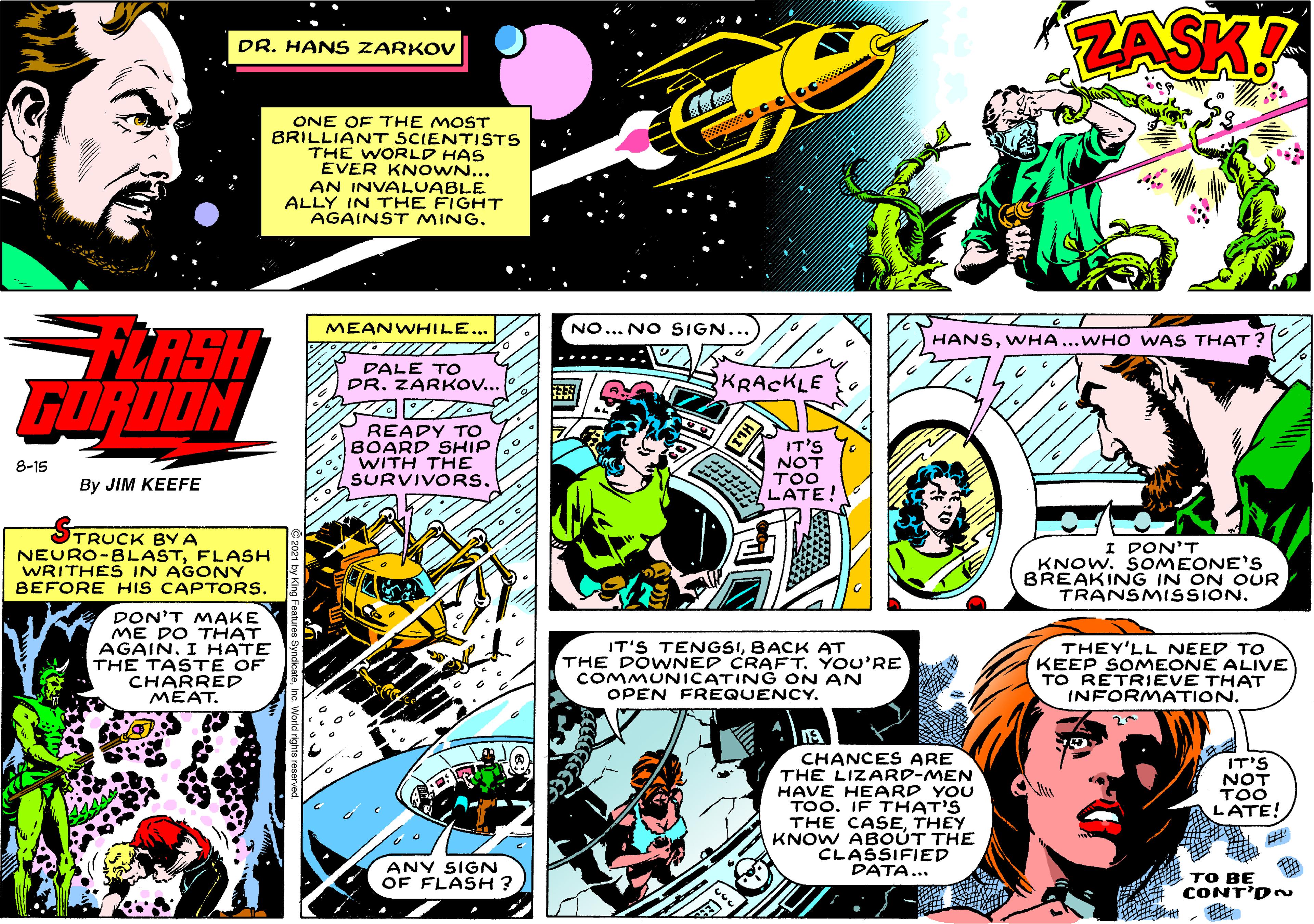 Comics OCR: ZASK? DR. HAN S ZARKOV ONE OF THE MOST BRILLIANT SCIENTISTS THE WORLD HAS EVER KN OWN... AN INVALUABLE ALLY IN THE FIGHT AGAINST MINGLASH GORDON MEANWHILE... NO... NO SIGN... HANSWHA...WHO WAS THAT ? DALE TO DR. ZARKOV.. KRACKLE READY TO BOARD SHIP WITH THE SURVIVORS. IT'S NOT TOO LATE! 8-15 By JIM KEEFE TRUCK BY A NEURO-BLASTFLASH WRITHES IN AGONY BEFORE HIS CAPTORS. I DON'T KNOW. SOMEONE'S BREAKING IN ON OUR TRANSMISSION. DON'T MAKE ME DO THAT AGAIN. I HATE THE TAST E OF CHARRED MEAT. IT'S TENGSIBACK AT THE DOWNED CRAFTYOU'RE COMMUNICATING ON AN OPEN FREQUENCY. THEY'LL NEED TO KEEP SOMEONE ALIVE TO RETRIEVE THAT INFORMATION. CHANCES ARE THE LIZARD-MEN HAVE HEARD YOU TOO. IF THAT'S THE CASETHEY KNOW ABOUT THE CLASSIFIED DATA... IT'S NOT TOO LATE! ANY SIGN OF FLASH ? ?? BE CONT'D~ ZASK? DR. HAN S ZARKOV ONE OF THE MOST BRILLIANT SCIENTISTS THE WORLD HAS EVER KN OWN... AN INVALUABLE ALLY IN THE FIGHT AGAINST MINGLASH GORDON MEANWHILE... NO... NO SIGN... HANSWHA...WHO WAS THAT ? DALE TO DR. ZARKOV.. KRACKLE READY TO BOARD SHIP WITH THE SURVIVORS. IT'S NOT TOO LATE! 8-15 By JIM KEEFE TRUCK BY A NEURO-BLASTFLASH WRITHES IN AGONY BEFORE HIS CAPTORS. I DON'T KNOW. SOMEONE'S BREAKING IN ON OUR TRANSMISSION. DON'T MAKE ME DO THAT AGAIN. I HATE THE TAST E OF CHARRED MEAT. IT'S TENGSIBACK AT THE DOWNED CRAFTYOU'RE COMMUNICATING ON AN OPEN FREQUENCY. THEY'LL NEED TO KEEP SOMEONE ALIVE TO RETRIEVE THAT INFORMATION. CHANCES ARE THE LIZARD-MEN HAVE HEARD YOU TOO. IF THAT'S THE CASETHEY KNOW ABOUT THE CLASSIFIED DATA... IT'S NOT TOO LATE! ANY SIGN OF FLASH ? ?? BE CONT'D~