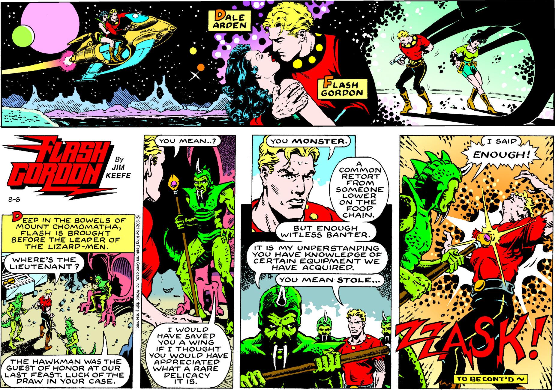 Drawing OCR: DALE ARDEN FLASH GORDON YOU MEAN..? YOU MONSTER. I SAID FLASH GUROON ENOUGH! A COMMON RETORT FROM SOMEONE LOWER ON THE FOOD CHAIN. JIM ??EFE 8-8 EEP IN THE BOWEL S OF MOUNT CHOMOMATHAFLASH IS BROUGHT BEFORE THE LEADER OF THE LIZARD-MEN. BUT ENOUGH WITLESS BANTER. IT IS MY UNDERSTANDING YOU HAVE KNOWLEDGE OF CERTAIN EQUIPMENT WE HAVE ACQUIRED. WHERE'S THE LIEUTENANT ? S#(YOU MEAN STOLE... I WOULD HAVE SAVED YOU A WING JF I THOUGHT YOU WOULD HAVE APPRECIATED WHAT A RARE DELICACY IT IS. THE HAWKMAN WAS THE GUEST OE HONOR AT OUR LAST FEAST. LUCK OE THE DRAW IN YOUR CASE. TO BECONT'D N DALE ARDEN FLASH GORDON YOU MEAN..? YOU MONSTER. I SAID FLASH GUROON ENOUGH! A COMMON RETORT FROM SOMEONE LOWER ON THE FOOD CHAIN. JIM ??EFE 8-8 EEP IN THE BOWEL S OF MOUNT CHOMOMATHAFLASH IS BROUGHT BEFORE THE LEADER OF THE LIZARD-MEN. BUT ENOUGH WITLESS BANTER. IT IS MY UNDERSTANDING YOU HAVE KNOWLEDGE OF CERTAIN EQUIPMENT WE HAVE ACQUIRED. WHERE'S THE LIEUTENANT ? S#(YOU MEAN STOLE... I WOULD HAVE SAVED YOU A WING JF I THOUGHT YOU WOULD HAVE APPRECIATED WHAT A RARE DELICACY IT IS. THE HAWKMAN WAS THE GUEST OE HONOR AT OUR LAST FEAST. LUCK OE THE DRAW IN YOUR CASE. TO BECONT'D N