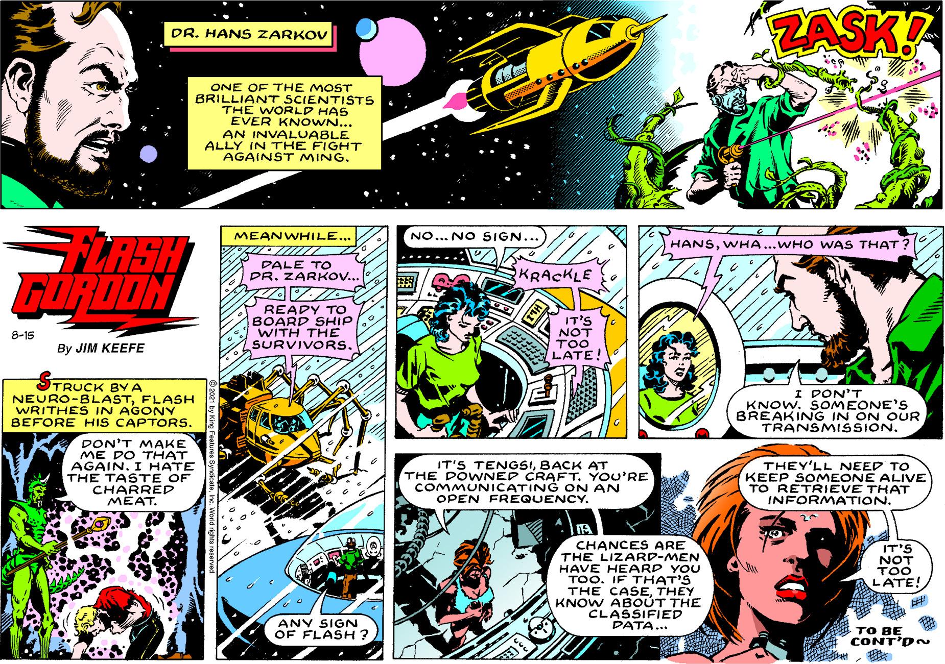 Comics OCR: ZASK! DR. HAN S ZARKOV ONE OF THE MOST BRILLIANT SCIENTISTS THE WORLD HAS EVER KN OWN... AN INVALUABLE ALLY IN THE FIGHT AGAINST MINGLASH GORDON MEANWHILE... NO... NO SIGN... HANSWHA...WHO WAS THAT ? DALE TO PRZARKOV.. KRACKLE READY TO BOARD SHIP WITH THE SURVIVORS. 8-15 By JIM KEEFE TRUCK BY A NEURO-BLASTFLASH WRITHES IN AGONY BEFORE HIS CAPTORS. I DON'T KNOW. SOMEONE'S BREAKING IN ON OUR TRANSMISSION. DON'T MAKE ME DO THAT AGAIN. I HATE THE TAST E OF CHARRED MEAT. IT'S TENGSIBACK AT THE DOWNED CRAFT. YOU'RE COMMUNICATING ON AN OPEN FRÉQUENCY. THEY'LL NEED TO KEEP SOMEONE ALIVE TO RETRIEVE THAT INFORMATION. CHANCES ARE THE LIZARD-MEN HAVE HEARD YOU TOO. IF THAT'S THE CASETHEY KNOW ABOUT THE CLASSIFIED DATA... IT'S NOT TOO LATE! ANY SIGN OF FLASH? ?? BE CONT'D~ ZASK! DR. HAN S ZARKOV ONE OF THE MOST BRILLIANT SCIENTISTS THE WORLD HAS EVER KN OWN... AN INVALUABLE ALLY IN THE FIGHT AGAINST MINGLASH GORDON MEANWHILE... NO... NO SIGN... HANSWHA...WHO WAS THAT ? DALE TO PRZARKOV.. KRACKLE READY TO BOARD SHIP WITH THE SURVIVORS. 8-15 By JIM KEEFE TRUCK BY A NEURO-BLASTFLASH WRITHES IN AGONY BEFORE HIS CAPTORS. I DON'T KNOW. SOMEONE'S BREAKING IN ON OUR TRANSMISSION. DON'T MAKE ME DO THAT AGAIN. I HATE THE TAST E OF CHARRED MEAT. IT'S TENGSIBACK AT THE DOWNED CRAFT. YOU'RE COMMUNICATING ON AN OPEN FRÉQUENCY. THEY'LL NEED TO KEEP SOMEONE ALIVE TO RETRIEVE THAT INFORMATION. CHANCES ARE THE LIZARD-MEN HAVE HEARD YOU TOO. IF THAT'S THE CASETHEY KNOW ABOUT THE CLASSIFIED DATA... IT'S NOT TOO LATE! ANY SIGN OF FLASH? ?? BE CONT'D~