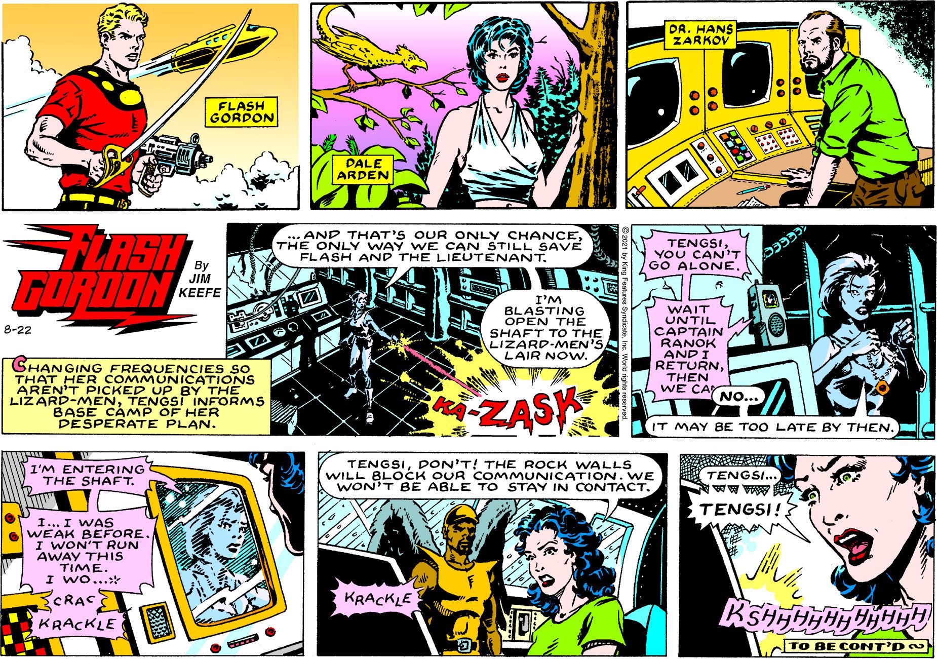 Parallel OCR: DR. HANS ZARKOV FLASH GORDON DALE ARDEN LASH FURDON ... AND THAT'S OUR ONLY CHANCETHE ONLY WAY WE CAN STILL SAVE FLASH AND THE LIEUTENANT. TENGSIYOU CAN'T GO ALONE. JIM KEEFE I'M BLASTING OPEN THE SHAFT TO THE LIZARD-MEN'S LAIR NOw. WAIT UNTIL CAPTAIN RANOK AND I RETURNTHEN WE CAY 8-22 SHANGING FREQUENCIES So THAT HER COMMUNICATIONS ARÉN'T PICKED UP BY THE LIZARD-MENTENGSI INFORMS BASE CAMP OF HER DESPERATE PLAN. NO... ZASK IT MAY BE TOO LATE BY THEN. I'M ENTERING THE SHAFT. TENGSIDON'T! THE ROCK WALLS WILL BLOCK OUR COMMUNICATION. WE WON'T BE ABLE TO STAY IN CONTACT. TENGSI... TENGSI! I... I WAS WEAK BEFORE I WON'T RUN AWAY THIS TIME. I Wo...: CRAC KRACKLE KRACKLE TO BE CONT'D DR. HANS ZARKOV FLASH GORDON DALE ARDEN LASH FURDON ... AND THAT'S OUR ONLY CHANCETHE ONLY WAY WE CAN STILL SAVE FLASH AND THE LIEUTENANT. TENGSIYOU CAN'T GO ALONE. JIM KEEFE I'M BLASTING OPEN THE SHAFT TO THE LIZARD-MEN'S LAIR NOw. WAIT UNTIL CAPTAIN RANOK AND I RETURNTHEN WE CAY 8-22 SHANGING FREQUENCIES So THAT HER COMMUNICATIONS ARÉN'T PICKED UP BY THE LIZARD-MENTENGSI INFORMS BASE CAMP OF HER DESPERATE PLAN. NO... ZASK IT MAY BE TOO LATE BY THEN. I'M ENTERING THE SHAFT. TENGSIDON'T! THE ROCK WALLS WILL BLOCK OUR COMMUNICATION. WE WON'T BE ABLE TO STAY IN CONTACT. TENGSI... TENGSI! I... I WAS WEAK BEFORE I WON'T RUN AWAY THIS TIME. I Wo...: CRAC KRACKLE KRACKLE TO BE CONT'D