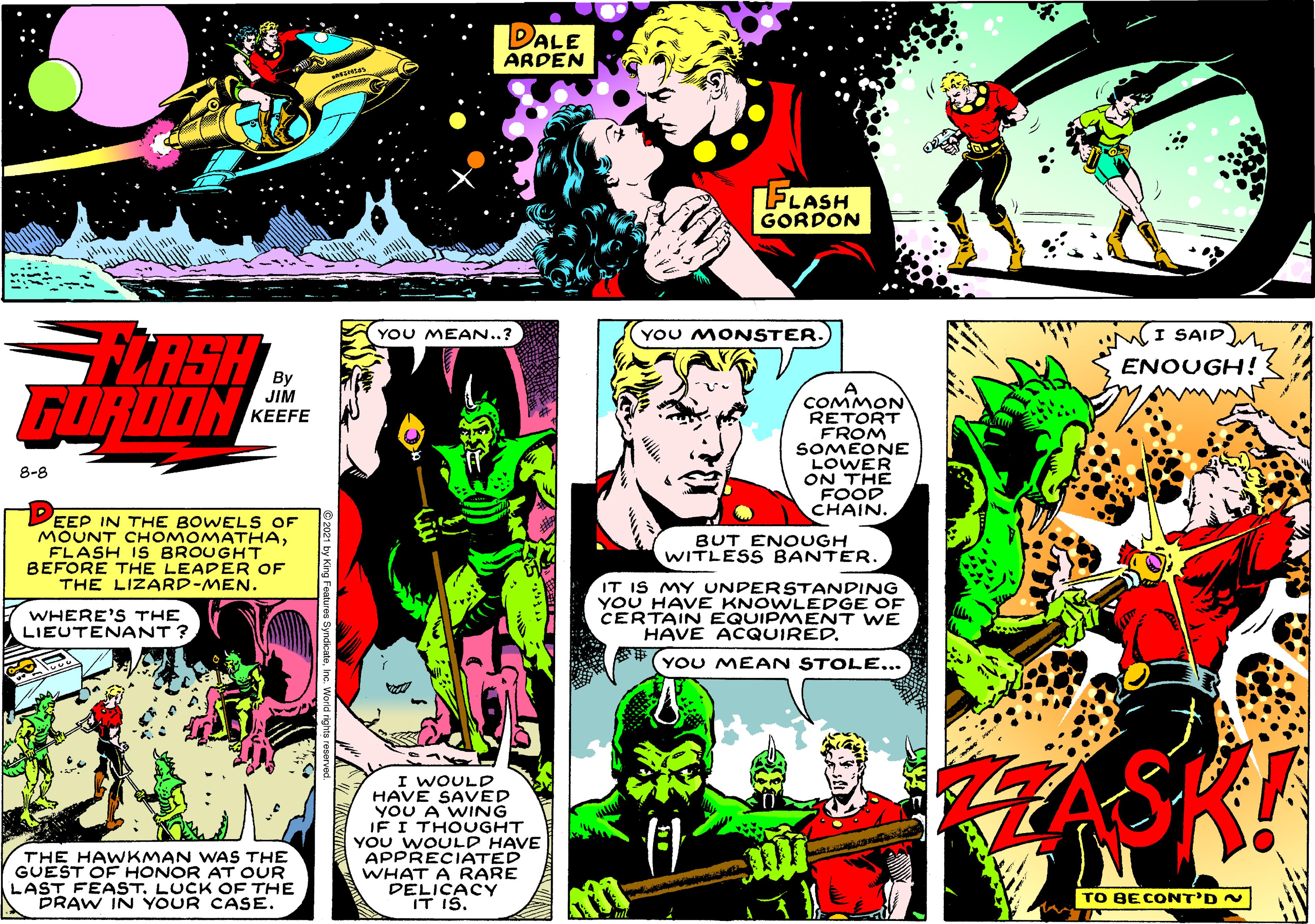 Comics OCR: DALE ARDEN FLASH GORDON LASH GURDON YOU MEAN..? YOU MONSTER. I SAIDM ENOUGH! A COMMON RETORT FROM SOMEONE LOWER ON THE FOOD CHAIN. JIM ??EFE 8-8 EEP IN THE BOWEL S OF MOUNT CHOMOMATHAFLASH IS BROUGHT BEFORE THE LEADER OF THE LIZARD-MEN. BUT ENOUGH WITLESS BANTER. IT IS MY UNDERSTANDING YOU HAVE KNOWLEDGE OF CERTAIN EQUIPMENT WE HAVE ACQUIRED. WHERE'S THE LIEUTENANT ? *#(YOU MEAN STOLE... I WOULD HAVE SAVED YOU A WING JF I THOUGHT YOU WOULD HAVE APPRECIATED WHAT A RARE DELICACY IT IS. THE HAWKMAN WAS THE GUEST OF HONOR AT OUR LAST FEAST. LUCK OF THE DRAW IN YOUR CASE. TO BECONT'D N DALE ARDEN FLASH GORDON LASH GURDON YOU MEAN..? YOU MONSTER. I SAIDM ENOUGH! A COMMON RETORT FROM SOMEONE LOWER ON THE FOOD CHAIN. JIM ??EFE 8-8 EEP IN THE BOWEL S OF MOUNT CHOMOMATHAFLASH IS BROUGHT BEFORE THE LEADER OF THE LIZARD-MEN. BUT ENOUGH WITLESS BANTER. IT IS MY UNDERSTANDING YOU HAVE KNOWLEDGE OF CERTAIN EQUIPMENT WE HAVE ACQUIRED. WHERE'S THE LIEUTENANT ? *#(YOU MEAN STOLE... I WOULD HAVE SAVED YOU A WING JF I THOUGHT YOU WOULD HAVE APPRECIATED WHAT A RARE DELICACY IT IS. THE HAWKMAN WAS THE GUEST OF HONOR AT OUR LAST FEAST. LUCK OF THE DRAW IN YOUR CASE. TO BECONT'D N
