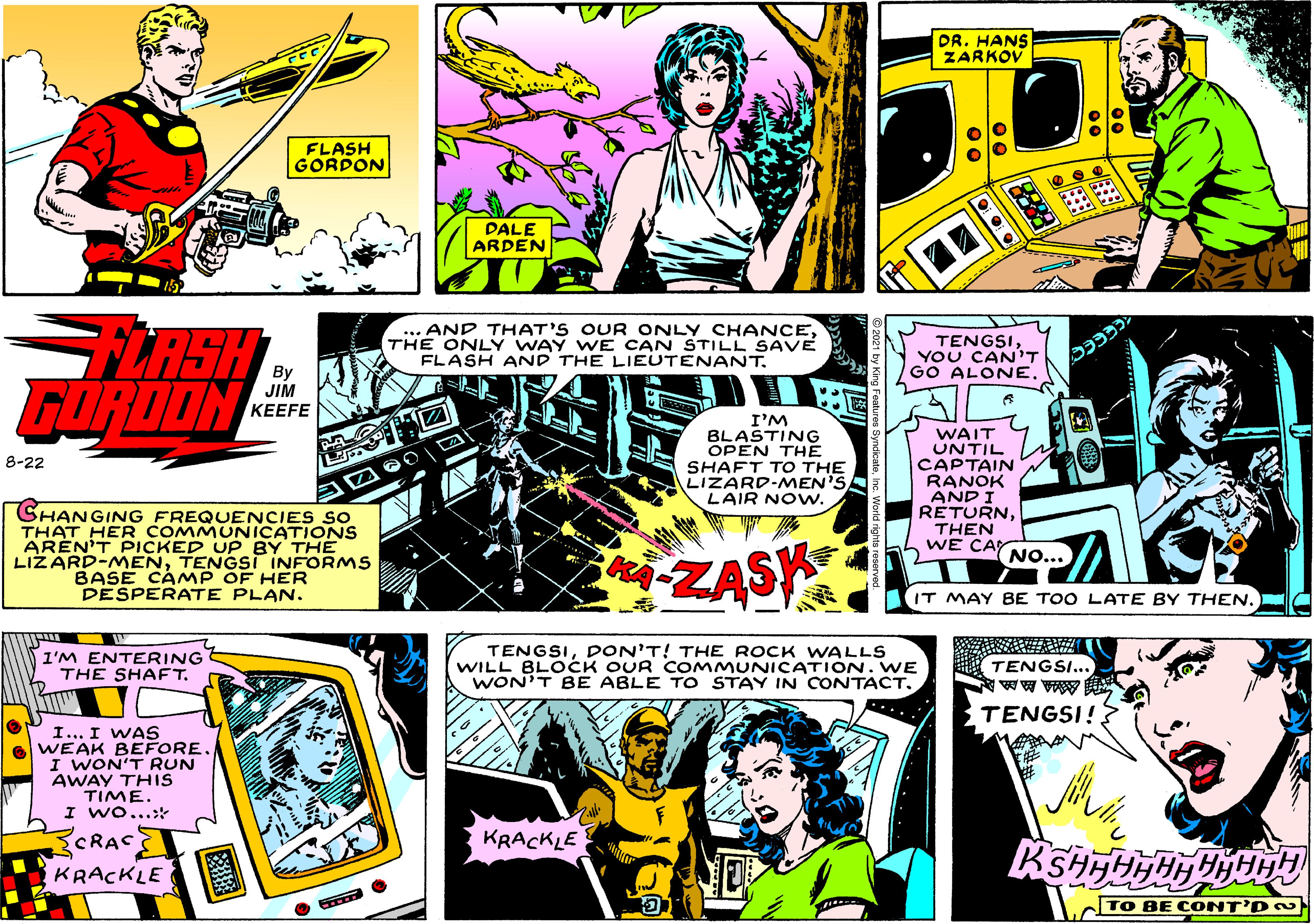 Illustration OCR: DR. HANS ZARKOV FLASH GORDON PALE ARDEN .. AND THAT'S OUR ONLY CHANCETHE ONLY WAY WE CAN STILL SAVE FLASH AND THE LIEUTENANT. LASH GORDON TENGSIYOU CAN'T GO ALONE. By JIM KEEFE I'M BLASTING OPEN THE SHAFT TO THE LIZARD-MEN'S LAIR NOw. WAIT UNTIL CAPTAIN RANOK ANDI RETURNTHEN WE CAY 8-22 SHANGING FREQUENCIES So THAT HER COMMUNICATIONS ARÉN'T PICKED UP BY THE LIZARD-MENTENGSI INFORMS BASE CAMP OF HER DESPERATE PLAN. NO... ZASK IT MAY BE TOO LATE BY THENI'M ENTERING THE SHAFT. TENGSIDON'T! THE ROCK WALLS WILL BLOCK OUR CO MMUNICATION. WE WON'T BE ABLE TO STAY IN CONTACT. TENGSI... TENGSI! I... I WAS WEAK BEFORE. I WON'T RUN AWAY THIS TIME. I Wo...: SCRAC KRACKLE KRACKLE TO BE C ONT'D O DR. HANS ZARKOV FLASH GORDON PALE ARDEN .. AND THAT'S OUR ONLY CHANCETHE ONLY WAY WE CAN STILL SAVE FLASH AND THE LIEUTENANT. LASH GORDON TENGSIYOU CAN'T GO ALONE. By JIM KEEFE I'M BLASTING OPEN THE SHAFT TO THE LIZARD-MEN'S LAIR NOw. WAIT UNTIL CAPTAIN RANOK ANDI RETURNTHEN WE CAY 8-22 SHANGING FREQUENCIES So THAT HER COMMUNICATIONS ARÉN'T PICKED UP BY THE LIZARD-MENTENGSI INFORMS BASE CAMP OF HER DESPERATE PLAN. NO... ZASK IT MAY BE TOO LATE BY THENI'M ENTERING THE SHAFT. TENGSIDON'T! THE ROCK WALLS WILL BLOCK OUR CO MMUNICATION. WE WON'T BE ABLE TO STAY IN CONTACT. TENGSI... TENGSI! I... I WAS WEAK BEFORE. I WON'T RUN AWAY THIS TIME. I Wo...: SCRAC KRACKLE KRACKLE TO BE C ONT'D O
