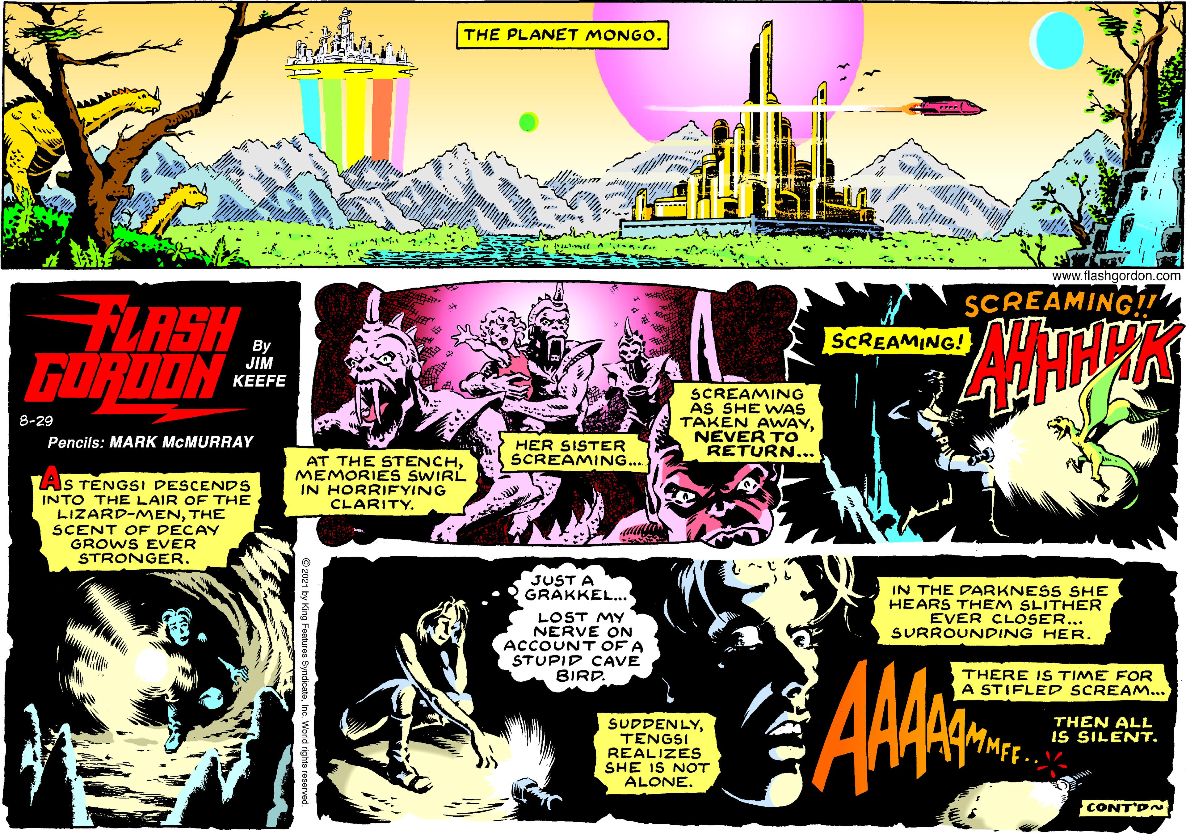Graphics OCR: THE PLANET MONGO. www.flashgordon.com SCREAMING FLASH GÖRDON SCREAMING! By JIM KEEFE SCREAMING ÁS SHE WAS TAKEN AWAYNEVER TO RETURN... 8-29 Pencils: MARK MCMURRAY HER SISTER SCREAMING... AT THE STENCHMEMORIES SWIRL IN HORRIFYING CLARITY. IS TENGSI DESCENDS INTO THE LAIR OF THE LIZARD-MENTHE SCENT OF DECAY GROWS EVER STRONGER. JUST A GRAKKEL... IN THE DARKNESS SHE HEARS THEM SLITHER EVER CLOSER... SURROUNDING HER. LOST MY NERVE ON ACCOUNT OF A STUPID CAVE BIRD. AMAE THERE IS TIME FOR A STIFLED SCREAM... THEN ALL IS SILENT. SUDDENLYTENGSI REALIZES SHE IS NOT ALONECONT'D THE PLANET MONGO. www.flashgordon.com SCREAMING FLASH GÖRDON SCREAMING! By JIM KEEFE SCREAMING ÁS SHE WAS TAKEN AWAYNEVER TO RETURN... 8-29 Pencils: MARK MCMURRAY HER SISTER SCREAMING... AT THE STENCHMEMORIES SWIRL IN HORRIFYING CLARITY. IS TENGSI DESCENDS INTO THE LAIR OF THE LIZARD-MENTHE SCENT OF DECAY GROWS EVER STRONGER. JUST A GRAKKEL... IN THE DARKNESS SHE HEARS THEM SLITHER EVER CLOSER... SURROUNDING HER. LOST MY NERVE ON ACCOUNT OF A STUPID CAVE BIRD. AMAE THERE IS TIME FOR A STIFLED SCREAM... THEN ALL IS SILENT. SUDDENLYTENGSI REALIZES SHE IS NOT ALONE
