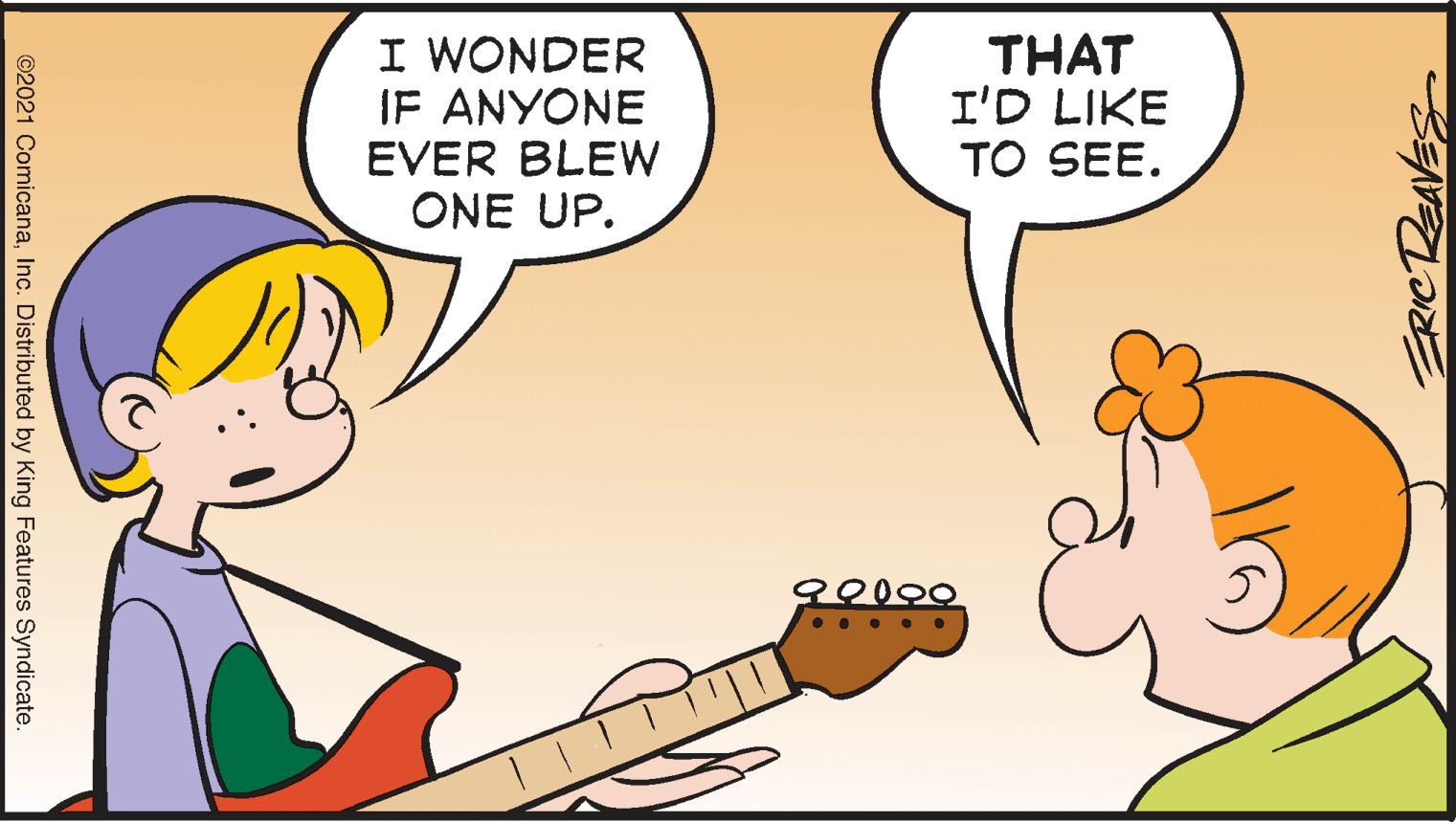 Font OCR: I WONDER IF ANYONE EVER BLEW ONE UP. THAT I'D LIKE TO SEE. . . ERICDEAVES ©2021 ComicanaInc. Distributed by King Features Syndicate. I WONDER IF ANYONE EVER BLEW ONE UP. THAT I'D LIKE TO SEE. . . ERICDEAVES ©2021 ComicanaInc. Distributed by King Features Syndicate.