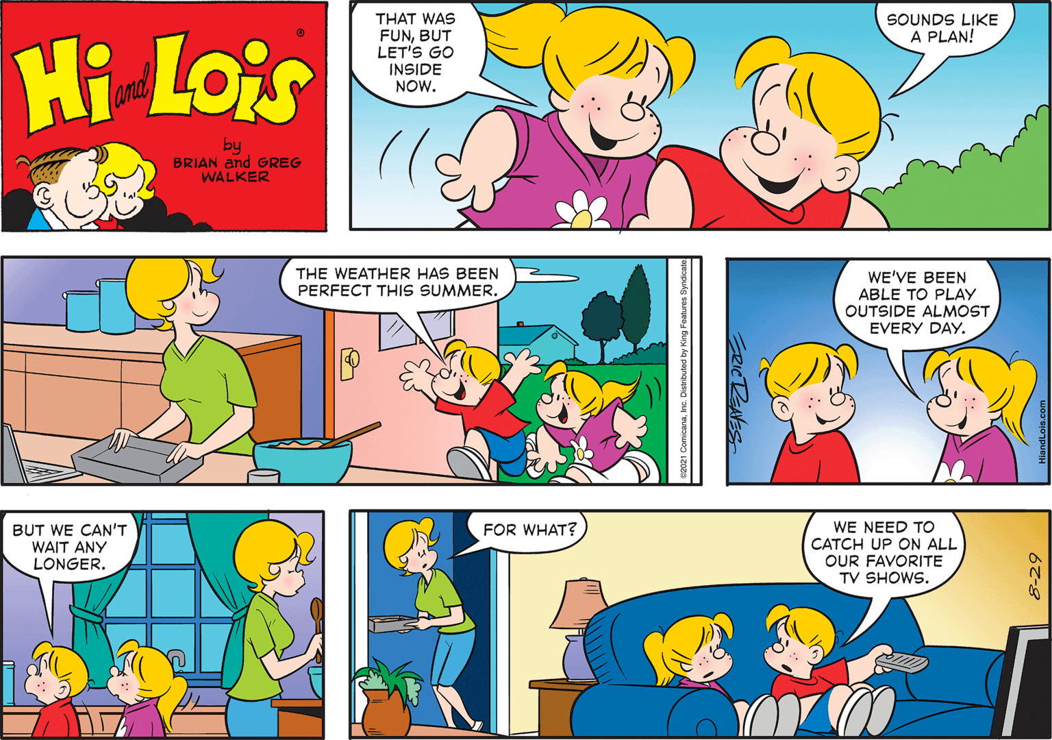 Organism OCR: THAT WAS FUNBUT LET'S GO INSIDE NOW. SOUNDS LIKE A PLAN! Hi Lois amd by BRIAN and GREG WALKER THE WEATHER HAS BEEN WE'VE BEEN ABLE TO PLAY OUTSIDE ALMOST EVERY DAY. PERFECT THIS SUMMER. WE NEED TO CATCH UP ON ALL OUR FAVORITE TV SHOWS. BUT WE CAN'T WAIT ANY FOR WHAT? LONGER. 67-8 THAT WAS FUNBUT LET'S GO INSIDE NOW. SOUNDS LIKE A PLAN! Hi Lois amd by BRIAN and GREG WALKER THE WEATHER HAS BEEN WE'VE BEEN ABLE TO PLAY OUTSIDE ALMOST EVERY DAY. PERFECT THIS SUMMER. WE NEED TO CATCH UP ON ALL OUR FAVORITE TV SHOWS. BUT WE CAN'T WAIT ANY FOR WHAT? LONGER. 67-8