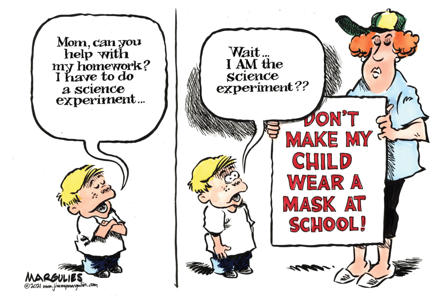 Rectangle OCR: Momcan you help with my homework? I have to do a science experiment. Wait. I AM the science experiment?? DON'T MAKE MY CHILD WEAR A MASK AT SCHOOL! MARGULIES ©l01 mww. jimmymargulin.com Momcan you help with my homework? I have to do a science experiment. Wait. I AM the science experiment?? DON'T MAKE MY CHILD WEAR A MASK AT SCHOOL! MARGULIES ©l01 mww. jimmymargulin.com