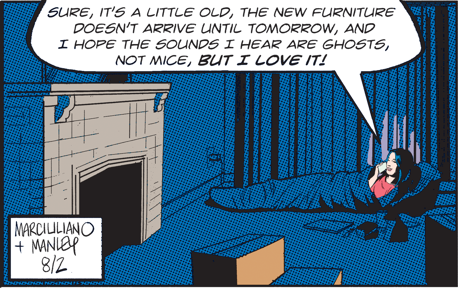Pattern Faces (1) OCR: SURETHE NEW FURNITURE DOESN'T ARRIVE UNTIL TOMORROWAND I HOPE THE SOUNDS I HEAR ARE GHOSTSBUT I LOVE IT! MARCILILIANO + MANLOP 8/2 SUREIT'S A LITTLE OLDTHE NEW FURNITURE DOESN'T ARRIVE UNTIL TOMORROWAND I HOPE THE SOUNDS I HEAR ARE GHOSTSNOT MICEBUT I LOVE IT! MARCILILIANO + MANLOP 8/2