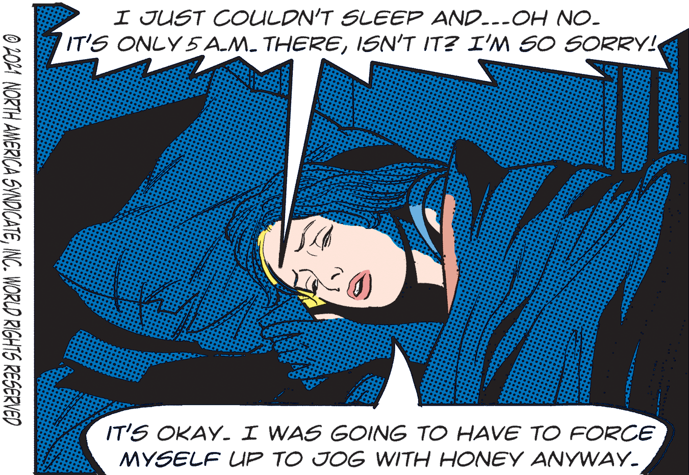 Fiction OCR: I JUST COULDN'T SLEEP AND---OH NO. IT'S ONLY 5 A.M. THEREISN'T IT? I'M SO SORRY! IT'S OKAY- I WAS GOING TO HAVE TO FORCE MYSELF UP TO JOG WITH HONEY ANYWAY. O 2021 NORTH AMERICA SYNDICATEINC. WORLD RIGHTS RESERVED I JUST COULDN'T SLEEP AND---OH NO. IT'S ONLY 5 A.M. THEREISN'T IT? I'M SO SORRY! IT'S OKAY- I WAS GOING TO HAVE TO FORCE MYSELF UP TO JOG WITH HONEY ANYWAY. O 2021 NORTH AMERICA SYNDICATEINC. WORLD RIGHTS RESERVED