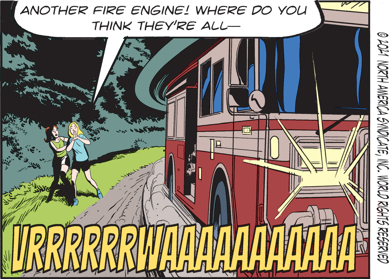 Event OCR: ANOTHER FIRE ENGINE! WHERE DO YOU THINK THEY'RE ALL- URRRRRRWAAAAAAAAAA O 2021 NORTH AMERICA SYNDICATEINC. WORLD RIGHTS RESERVED ANOTHER FIRE ENGINE! WHERE DO YOU THINK THEY'RE ALL- URRRRRRWAAAAAAAAAA O 2021 NORTH AMERICA SYNDICATEINC. WORLD RIGHTS RESERVED