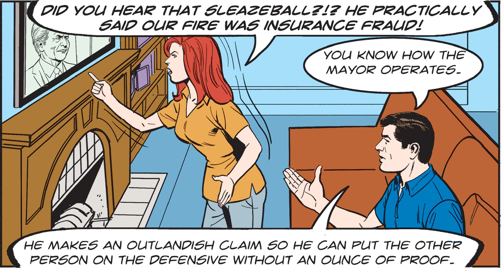 Parallel OCR: DID YOU HEAR THAT SLEAZEBALL?!? HE PRACTICALLY SAID OUR FIRE WAS INSURANCE FRAUD! YOU KNOW HOW THE MAYOR OFPERATES. HE MAKES AN OUTLANDISH CLAIM SO HE CAN PUT THE OTHER PERSON ON THE DEFENSIVE WITHOUT AN OUNCE OF PROOF. DID YOU HEAR THAT SLEAZEBALL?!? HE PRACTICALLY SAID OUR FIRE WAS INSURANCE FRAUD! YOU KNOW HOW THE MAYOR OFPERATES. HE MAKES AN OUTLANDISH CLAIM SO HE CAN PUT THE OTHER PERSON ON THE DEFENSIVE WITHOUT AN OUNCE OF PROOF.