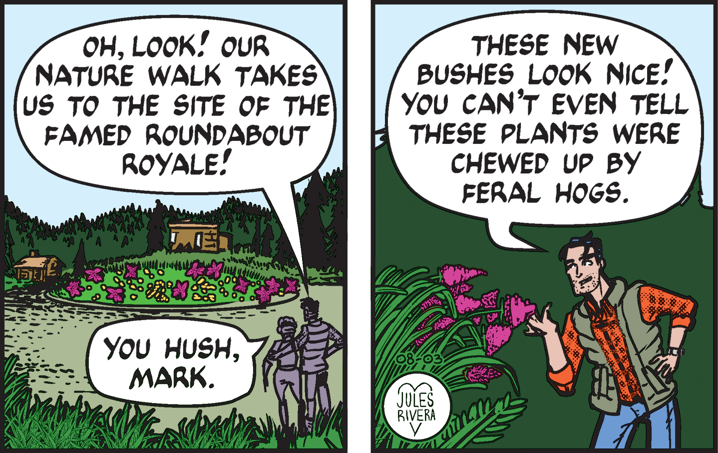 Adaptation OCR: ??LOOK! oUR NATURE WALK TAKES US TO THE SITE OF THE FAMED ROUNDABOUT ROYALE! THESE NEW BUSHES LOOK NICE! YOU CAN'T EVEN TELL THESE PLANTS WERE CHEWED UP BY FERAL HOGS. YOU HUSHMARK. JULES RIVERA ??LOOK! oUR NATURE WALK TAKES US TO THE SITE OF THE FAMED ROUNDABOUT ROYALE! THESE NEW BUSHES LOOK NICE! YOU CAN'T EVEN TELL THESE PLANTS WERE CHEWED UP BY FERAL HOGS. YOU HUSHMARK. JULES RIVERA