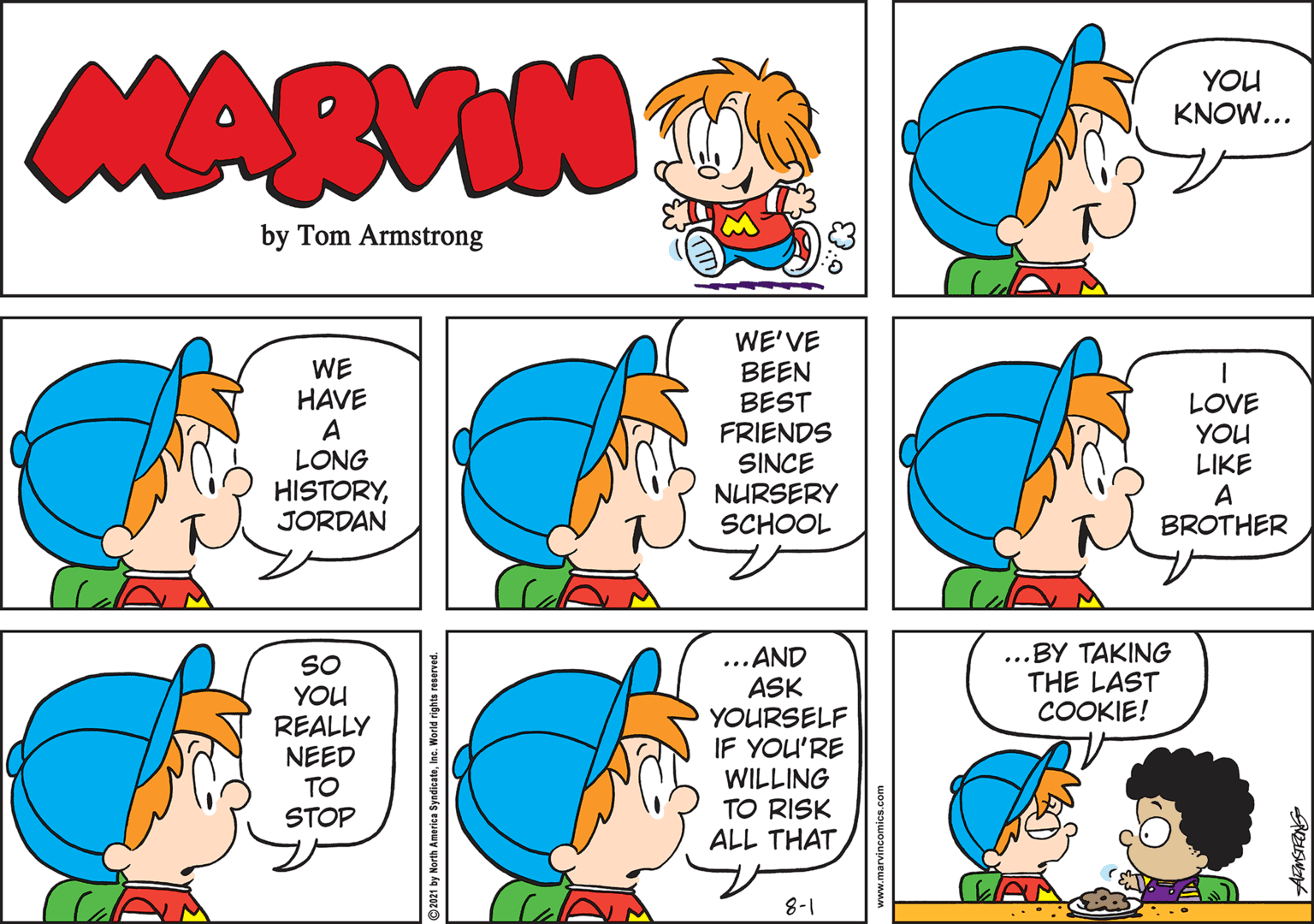 Green OCR: MARVIN YOU KNOW... by Tom Armstrong WE HAVE A LONG HISTORYJORDAN WE'VE BEEN BEST FRIENDS SINCE NURSERY SCHOOL LOVE YOU LIKE A BROTHER ...BY TAKING THE LAST COOKIE! SO YOU REALLY NEED TO ...AND ASK YOURSELF IF YOU'RE WILLING TO RISK ALL THAT STOP 8-1 2021 by North America SyndicateInc. World rights reserved. vincomics.com MARVIN YOU KNOW... by Tom Armstrong WE HAVE A LONG HISTORYJORDAN WE'VE BEEN BEST FRIENDS SINCE NURSERY SCHOOL LOVE YOU LIKE A BROTHER ...BY TAKING THE LAST COOKIE! SO YOU REALLY NEED TO ...AND ASK YOURSELF IF YOU'RE WILLING TO RISK ALL THAT STOP 8-1 2021 by North America SyndicateInc. World rights reserved. vincomics.com