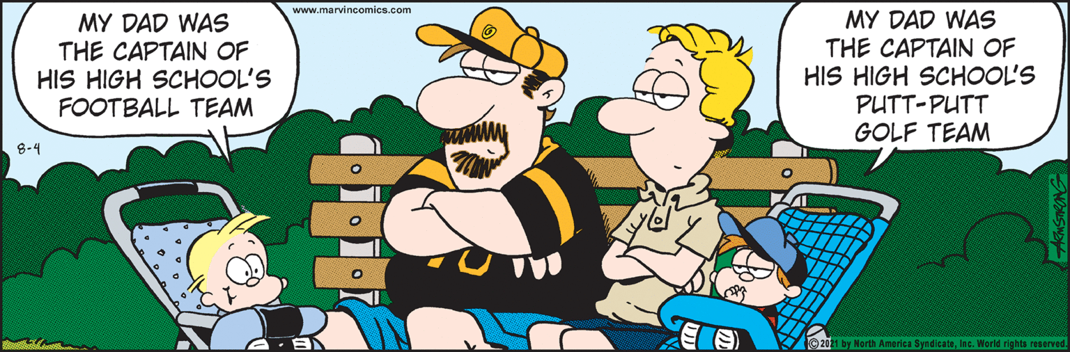 Art OCR: www.marvincomics.com MY DAD WAS THE CAPTAIN OF HIS HIGH SCHOOL'S FOOTBALL TEAM MY DAD WAS THE CAPTAIN OF HIS HIGH SCHOOL'S PUTT-PUTT GOLF TEAM 8-4 ©2021 by North America SyndicateInc. World rights reserved. ARMSTRONG www.marvincomics.com MY DAD WAS THE CAPTAIN OF HIS HIGH SCHOOL'S FOOTBALL TEAM MY DAD WAS THE CAPTAIN OF HIS HIGH SCHOOL'S PUTT-PUTT GOLF TEAM 8-4 ©2021 by North America SyndicateInc. World rights reserved. ARMSTRONG