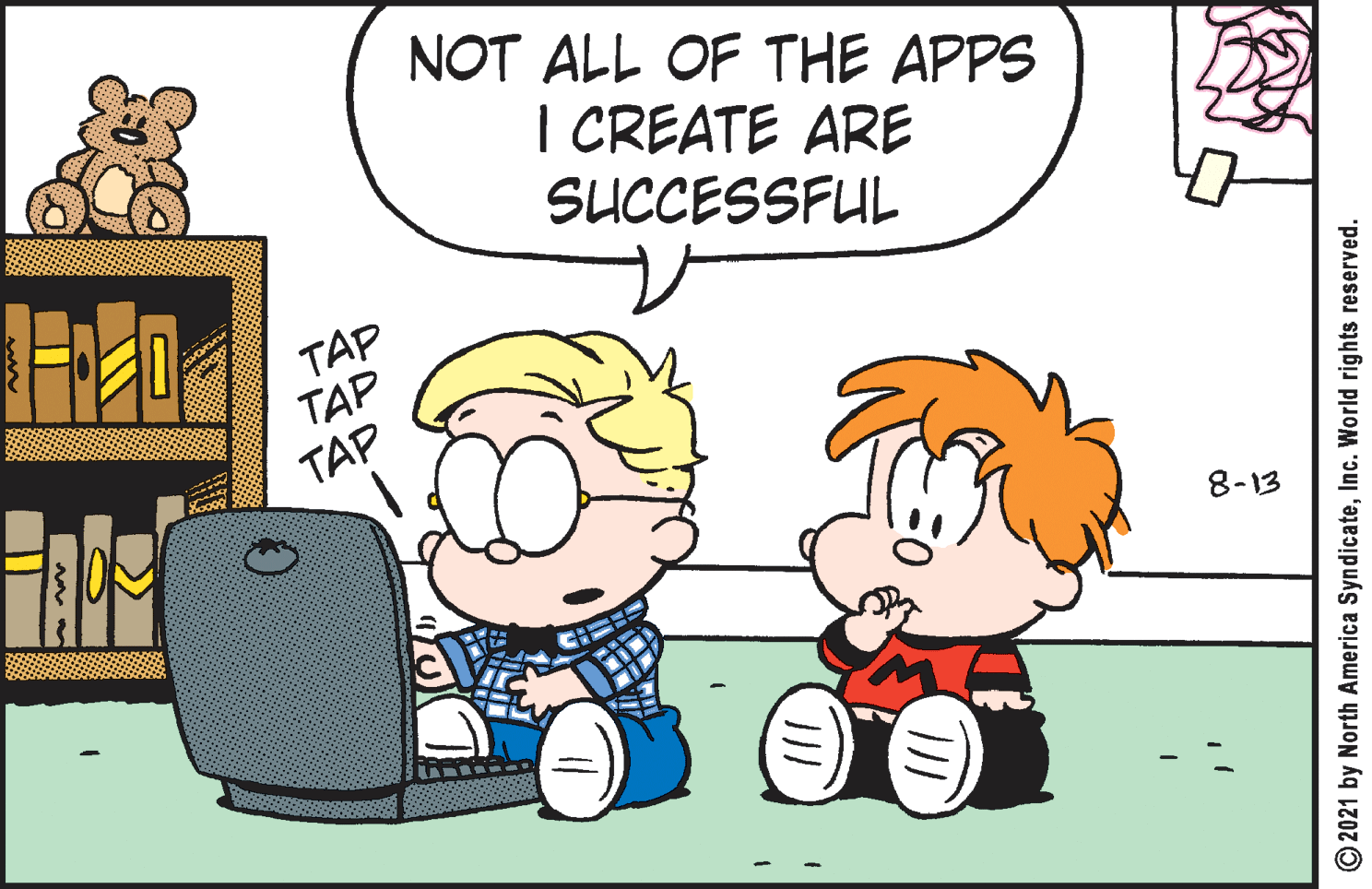 Mammal OCR: NOT ALL OF THE APPS I CREATE ARE SUCCESSFUL TAP TAP TAP 8-13 © 2021 by North America SyndicateInc. World rights reserved. NOT ALL OF THE APPS I CREATE ARE SUCCESSFUL TAP TAP TAP 8-13 © 2021 by North America SyndicateInc. World rights reserved.