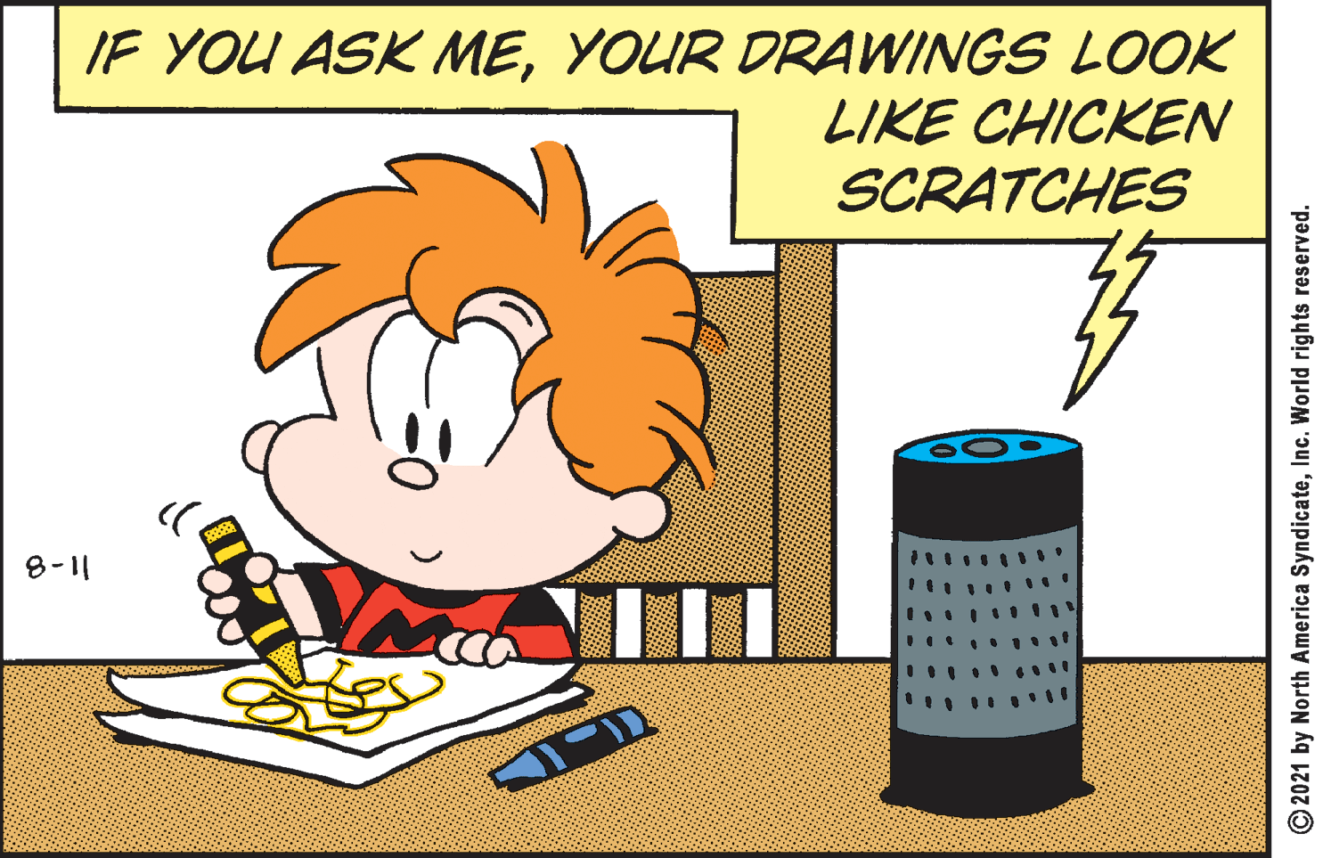 Humour OCR: IF YOU ASK MEYOUR DRAWINGS LOOK LIKE CHICKEN SCRATCHES 8-11 O2021 by North America SyndicateInc. World rights reserved. IF YOU ASK MEYOUR DRAWINGS LOOK LIKE CHICKEN SCRATCHES 8-11 O2021 by North America SyndicateInc. World rights reserved.