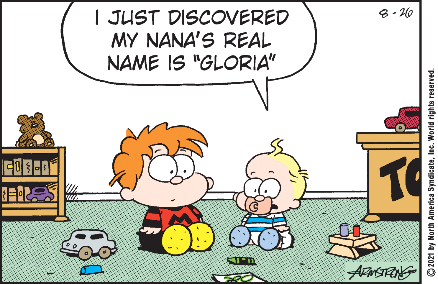 Happy OCR: 8- 20 I JUST DISCOVERED MY NANA'S REAL NAME IS "GLORIA" TO © 2021 by North America SyndicateInc. World rights reserved. 8- 20 I JUST DISCOVERED MY NANA'S REAL NAME IS "GLORIA" TO © 2021 by North America SyndicateInc. World rights reserved.