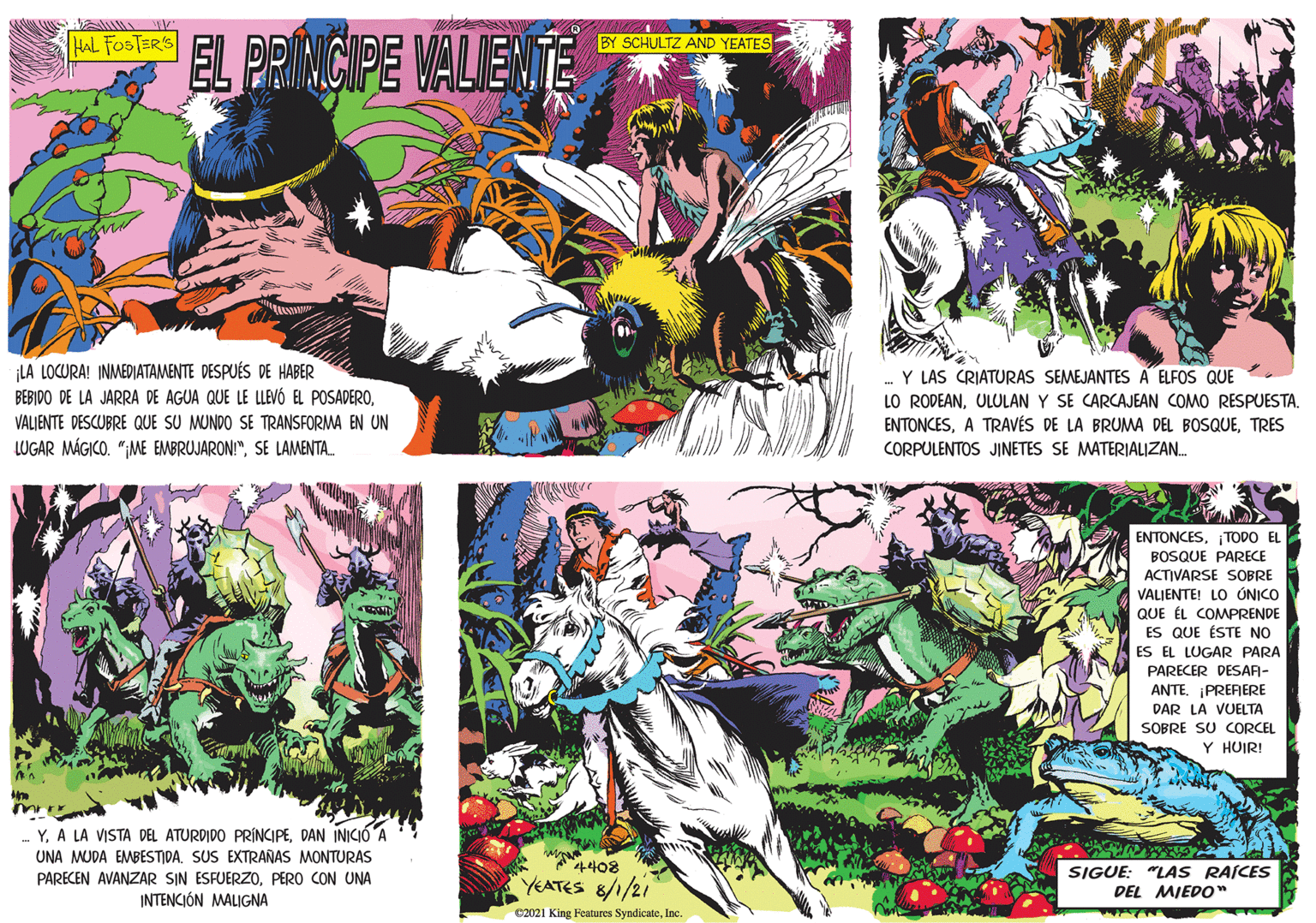 Comic book OCR: EL PRINCIPE VALIENTE HAL FOSTER'S BY SCHULTZ AND YEATES LA LOCURA! INMEDIATAMENTE DESPUÉS DE HABER BEBIDO DE LA JARRA DE AGUA QUE LE LLEVÓ EL POSADEROVALJENTE DESCUBRE QUE SU MUNDO SE TRANSFORMA EN UN LUGAR MÁGICO. ";ME EMBRUJARON!"SE LAMENTA. Y LAS CRIATURAS SEMEJANTES A ELFOS QUE LO RODEANULULAN Y SE CARCAJEAN COMO RESPUESTA. ENTONCESTRES Y. A LA VISTA DEL ATURDIDO PRÍNCIPEDAN INICIO A UNA MUDA EMMBESTIDA. SUS EXTRAÑAS MONTURAS PARECEN AVANZAR SIN ESFUERZOPERO CON UNA INTENCIÓN MALIGNA CORPULENTOS JINETES SE MATERIALIZAN. ENTONCESTODO EL BOSQUE PARECE ACTIVARSE SOBRE VALIENTE! LO ÓNICO QUE ÉL COMPRENDE ES QUE ÉSTE NO ES EL LUGAR PARA PARECER DESAA- ANTEPRERERE DAR LA VUELTA SOBRE SU CORCEL Y HUIR! 4408 YEATES 8/1/21 SIGUE: "LAS RAÍCES DEL MIEDO" 2021 King Features SyndicateInc. EL PRINCIPE VALIENTE HAL FOSTER'S BY SCHULTZ AND YEATES LA LOCURA! INMEDIATAMENTE DESPUÉS DE HABER BEBIDO DE LA JARRA DE AGUA QUE LE LLEVÓ EL POSADEROVALJENTE DESCUBRE QUE SU MUNDO SE TRANSFORMA EN UN LUGAR MÁGICO. ";ME EMBRUJARON!"SE LAMENTA. Y LAS CRIATURAS SEMEJANTES A ELFOS QUE LO RODEANULULAN Y SE CARCAJEAN COMO RESPUESTA. ENTONCESA TRAVÉS DE LA BRUMA DEL BOSQUETRES Y. A LA VISTA DEL ATURDIDO PRÍNCIPEDAN INICIO A UNA MUDA EMMBESTIDA. SUS EXTRAÑAS MONTURAS PARECEN AVANZAR SIN ESFUERZOPERO CON UNA INTENCIÓN MALIGNA CORPULENTOS JINETES SE MATERIALIZAN. ENTONCESTODO EL BOSQUE PARECE ACTIVARSE SOBRE VALIENTE! LO ÓNICO QUE ÉL COMPRENDE ES QUE ÉSTE NO ES EL LUGAR PARA PARECER DESAA- ANTEPRERERE DAR LA VUELTA SOBRE SU CORCEL Y HUIR! 4408 YEATES 8/1/21 SIGUE: "LAS RAÍCES DEL MIEDO" 2021 King Features Syndicate