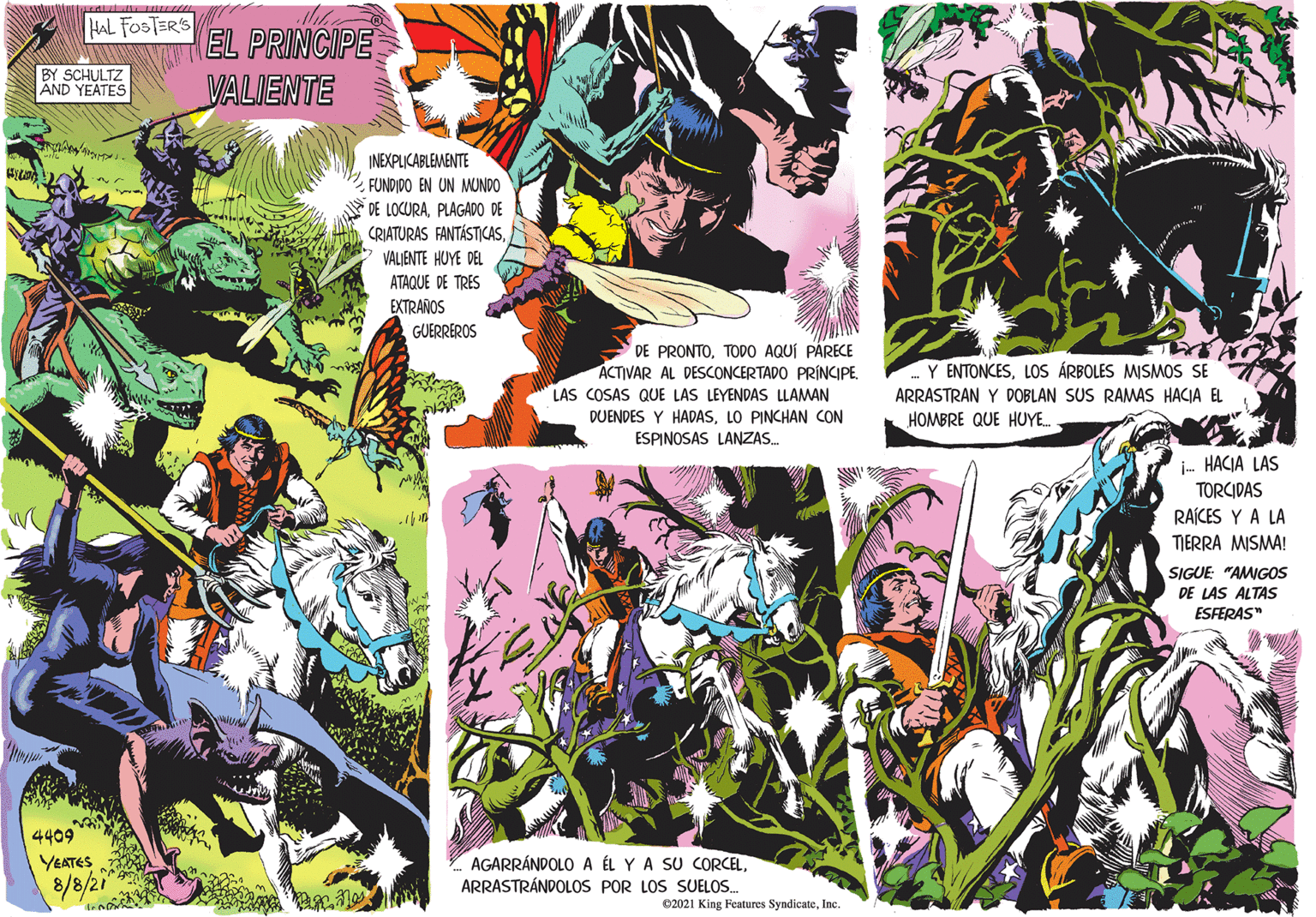 Magenta OCR: HAL FOSTER'S EL PRINCIPE VALIENTE BY SCHULTZ AND YEATES INEXPLICABLEMENTE FUNDIDO EN UN MUNDO DE LOCURAPLAGADO DE CRIATURAS FANTÁSTICASVALJENTE HUYE DEL ATAQUE DE TRES EXTRAROS GUERREROS DE PRONTOTODO AQUÍ PÁRECE ACTIVAR AL DESCONCERTADO PRINCIPE. LAS COSAS QUE LAS LEYENDAS LLAMAN Y ENTONCESLOS ÁRBOLES MISMOS SE ARRASTRAN Y DOBLAN SUS RAMAS HACJA EL DUENDES Y HADASLO PINCHAN CON HOMBRE QUE HUYE. ESPINOSAS LANZAS. i- HACIA LAS TORCIDAS RAÍCES Y A LA TIERRA MISMA! SIGUE "AMIGOS DE LAS ALTAS ESFERAS" 4409 YEATES 8/8/21 AGARRÁNDOLO A ÉL Y A SU CORCELARRASTRÁNDOLOS POR LOS SUELOS. 02021 King Features SyndicateInc. HAL FOSTER'S EL PRINCIPE VALIENTE BY SCHULTZ AND YEATES INEXPLICABLEMENTE FUNDIDO EN UN MUNDO DE LOCURAPLAGADO DE CRIATURAS FANTÁSTICASVALJENTE HUYE DEL ATAQUE DE TRES EXTRAROS GUERREROS DE PRONTOTODO AQUÍ PÁRECE ACTIVAR AL DESCONCERTADO PRINCIPE. LAS COSAS QUE LAS LEYENDAS LLAMAN Y ENTONCESLOS ÁRBOLES MISMOS SE ARRASTRAN Y DOBLAN SUS RAMAS HACJA EL DUENDES Y HADASLO PINCHAN CON HOMBRE QUE HUYE. ESPINOSAS LANZAS. i- HACIA LAS TORCIDAS RAÍCES Y A LA TIERRA MISMA! SIGUE "AMIGOS DE LAS ALTAS ESFERAS" 4409 YEATES 8/8/21 AGARRÁNDOLO A ÉL Y A SU CORCELARRASTRÁNDOLOS POR LOS SUELOS. 02021 King Features Syndicate