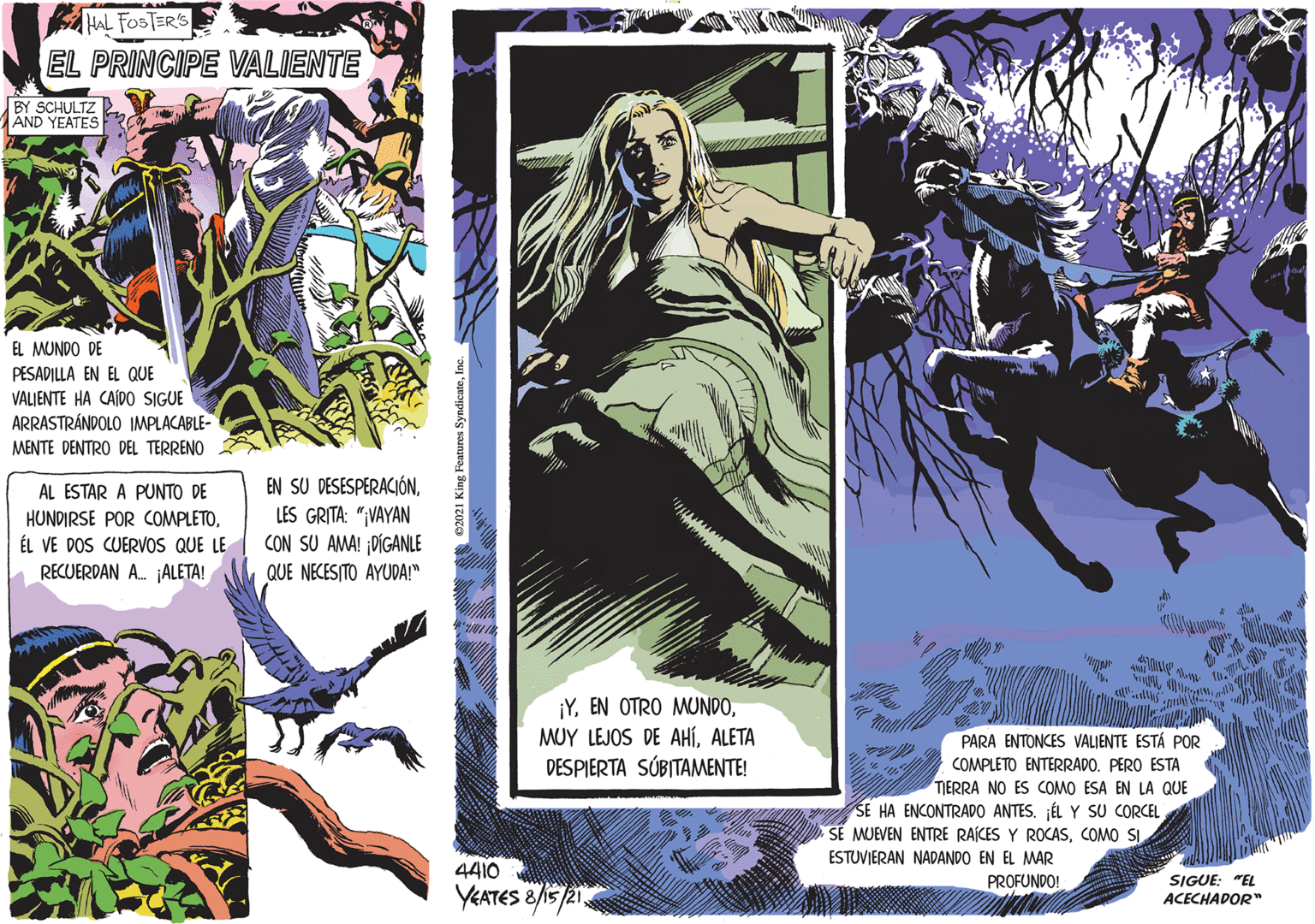 Fictional character OCR: HAL FOSTERS EL PRINCIPE VALIENTE BY SCHULTZ AND YEATES EL MUNDO DE PESADILLA EN EL QUE VALJENTE HA CAÍD0 SIGUE ARRASTRÁNDOLO IMPLACABLE- MENTE DENTRO DEL TERRENO EN SU DESESPERACIÓNLES GRITA: ";VAYAN CON SU AMA! ¡DÍGANLE AL ESTAR A PUNTO DE HUNDIRSE POR COMPLETOÉL VE DOS CUERVOS QUE LE RECUERDAN A. ¡ALETA! QUE NECESITO AYUDA!" ¡YALETA DESPIERTA SÚBITAMENTE! PARA ENTONCES VALIENTE ESTÁ POR COMPLETO ENTERRADO. PERO ESTA TERRA NO ES COMO ESA EN LA QUE SE HA ENCONTRADO ANTES. ÉL Y SU CORCEL SE MJEVEN ENTRE RAÍCES Y ROCASCOMO SI ESTUVIERAN NADANDO EN EL MAR 4410 PROFUNDO! SIGUE: "EL YEATES &/15 /21 ACECHADOR" HAL FOSTERS EL PRINCIPE VALIENTE BY SCHULTZ AND YEATES EL MUNDO DE PESADILLA EN EL QUE VALJENTE HA CAÍD0 SIGUE ARRASTRÁNDOLO IMPLACABLE- MENTE DENTRO DEL TERRENO EN SU DESESPERACIÓNLES GRITA: ";VAYAN CON SU AMA! ¡DÍGANLE AL ESTAR A PUNTO DE HUNDIRSE POR COMPLETOÉL VE DOS CUERVOS QUE LE RECUERDAN A. ¡ALETA! QUE NECESITO AYUDA!" ¡YEN OTRO MUNDOMUY LEJOS DE AHÍALETA DESPIERTA SÚBITAMENTE! PARA ENTONCES VALIENTE ESTÁ POR COMPLETO ENTERRADO. PERO ESTA TERRA NO ES COMO ESA EN LA QUE SE HA ENCONTRADO ANTES. ÉL Y SU CORCEL SE MJEVEN ENTRE RAÍCES Y ROCASCOMO SI ESTUVIERAN NADANDO EN EL MAR 4410 PROFUNDO! SIGUE: "EL YEATES &/15 /21 ACECHADOR"