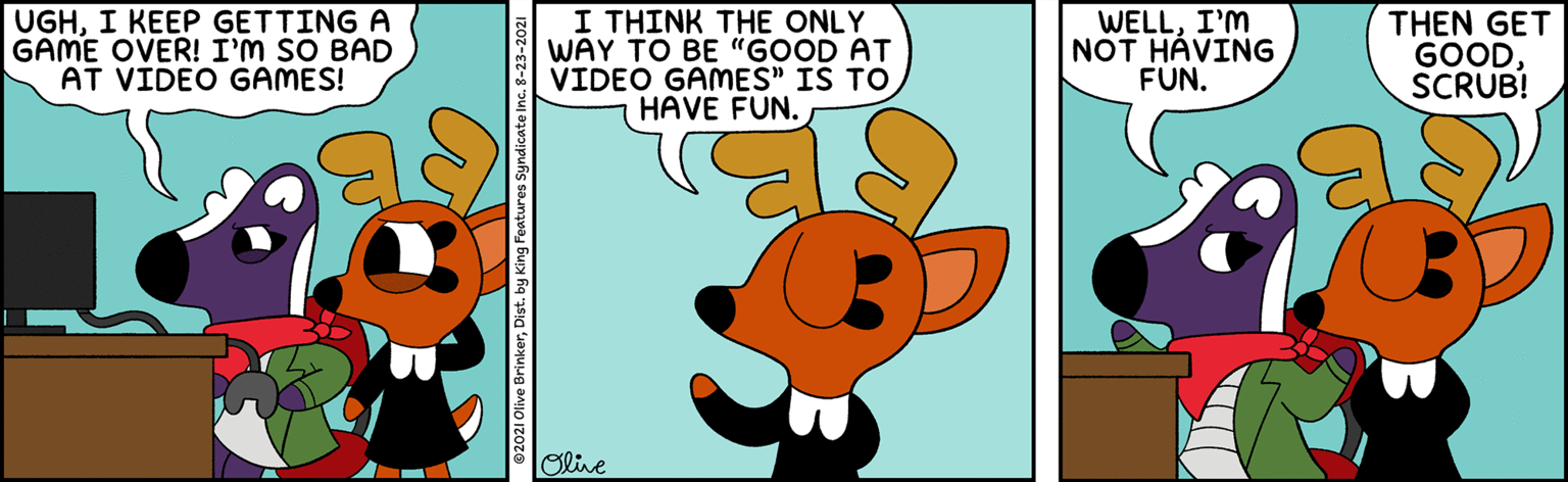Sharing OCR: UGHI KEEP GETTING A GAME OVER! I'M SO BAD AT VIDEO GAMES! I THINK THE ONLY WAY TO BE "GOOD AT VIDEO GAMES" IS TO HAVE FUN. WELLI'M NOT HÁVING FUN. THEN GET GOODSCRUB! Olive UGHI KEEP GETTING A GAME OVER! I'M SO BAD AT VIDEO GAMES! I THINK THE ONLY WAY TO BE "GOOD AT VIDEO GAMES" IS TO HAVE FUN. WELLI'M NOT HÁVING FUN. THEN GET GOODSCRUB! Olive