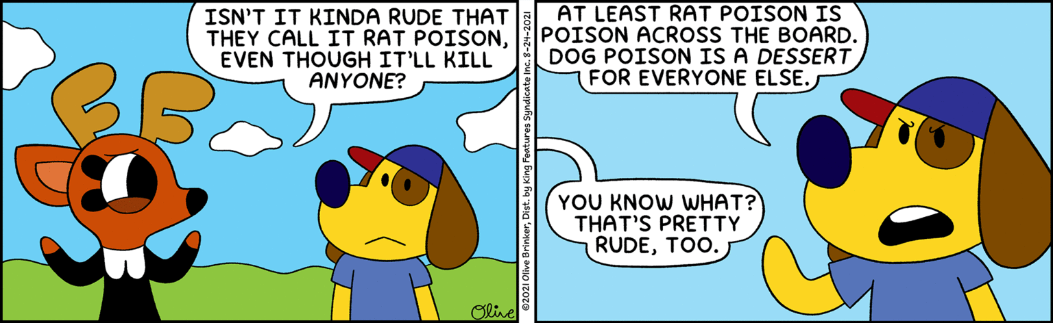 Happy OCR: ISN'T IT KINDA RUDE THAT THEY CALL IT RAT POISONEVEN THOUGH IT'LL KILL ANYONE? AT LEAST RAT POISON IS POISON ACROSS THE BOARD. DOG POISON IS A DESSERT FOR EVERYONE ELSE. YOU KNOW WHAT? THAT'S PRETTY RUDETOO. Olive 2021 Olive BrinkerDist. by King Features Syndicat ISN'T IT KINDA RUDE THAT THEY CALL IT RAT POISONEVEN THOUGH IT'LL KILL ANYONE? AT LEAST RAT POISON IS POISON ACROSS THE BOARD. DOG POISON IS A DESSERT FOR EVERYONE ELSE. YOU KNOW WHAT? THAT'S PRETTY RUDETOO. Olive 2021 Olive BrinkerDist. by King Features Syndicat