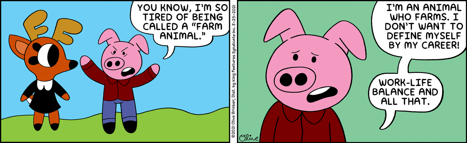 Happy OCR: YOU KNOWI'M SO TIRED OF BEING CALLED A "FARM ANIMAL." I'M AN ANIMAL WHO FARMS. I DON'T WANT TO DEFINE MYSELF BY MY CAREER! WORK-LIFE BALANCE AND ALL THAT. Oline 2021 olive BrinkerDist. by King Features Syndicate Inc. 8-25-20: YOU KNOWI'M SO TIRED OF BEING CALLED A "FARM ANIMAL." I'M AN ANIMAL WHO FARMS. I DON'T WANT TO DEFINE MYSELF BY MY CAREER! WORK-LIFE BALANCE AND ALL THAT. Oline 2021 olive BrinkerDist. by King Features Syndicate Inc. 8-25-20: