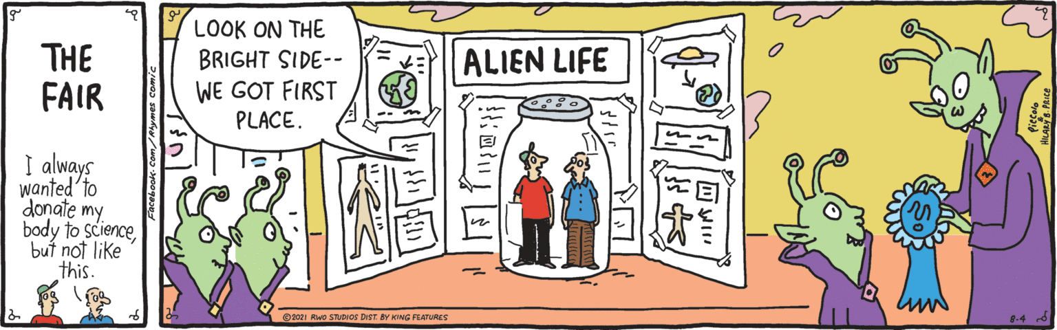 Sharing OCR: LOOK ON THE BRIGHT SIDE-- THE FAIR ALIEN LIFE WE GOT FIRST PLACE. I always wanted'to donate my. body to Sciencebut not like this. ©2021 Rwo STUDIOS DIST. BY KING FEATURES LOOK ON THE BRIGHT SIDE-- THE FAIR ALIEN LIFE WE GOT FIRST PLACE. I always wanted'to donate my. body to Sciencebut not like this. ©2021 Rwo STUDIOS DIST. BY KING FEATURES