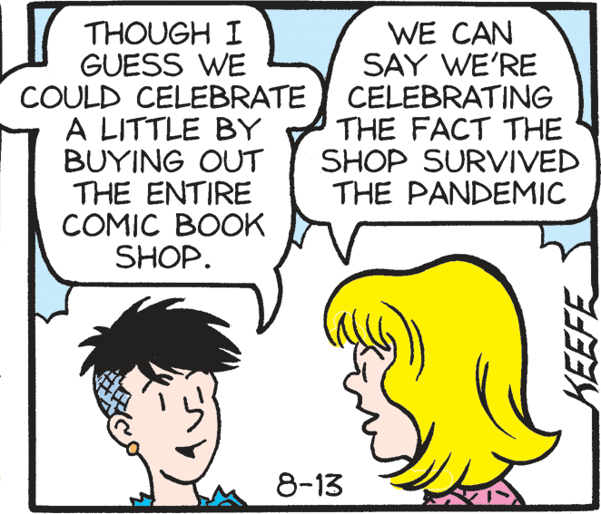 Mouth OCR: THOUGH I GUESS WE COULD CELEBRATE A LITTLE BY BUYING OUT THE ENTIRE COMIC BOOK SHOP. WE CAN SAY WE'RE CELEBRATING THE FACT THE SHOP SURVIVED THE PANDEMIC 8-13 THOUGH I GUESS WE COULD CELEBRATE A LITTLE BY BUYING OUT THE ENTIRE COMIC BOOK SHOP. WE CAN SAY WE'RE CELEBRATING THE FACT THE SHOP SURVIVED THE PANDEMIC 8-13