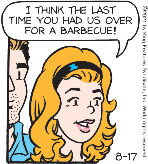 Mouth OCR: I THINK THE LAST TIME YOU HAD US OVER FOR A BARBECUE! 8-17 ©2021 by King Features SyndicateInc. World rights reserved. I THINK THE LAST TIME YOU HAD US OVER FOR A BARBECUE! 8-17 ©2021 by King Features SyndicateInc. World rights reserved.