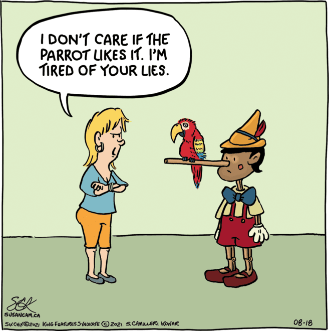 Happy OCR: I DON'T CARE IF THE PARROT LIKES IT. I'M TIRED OF YOUR LIES. SER SUSANGAM.CA SKCHIK©2021 KING FEATURES SYNOLCATE © 2021 5.CAMILLERI KONAR 08-18 I DON'T CARE IF THE PARROT LIKES IT. I'M TIRED OF YOUR LIES. SER SUSANGAM.CA SKCHIK©2021 KING FEATURES SYNOLCATE © 2021 5.CAMILLERI KONAR 08-18