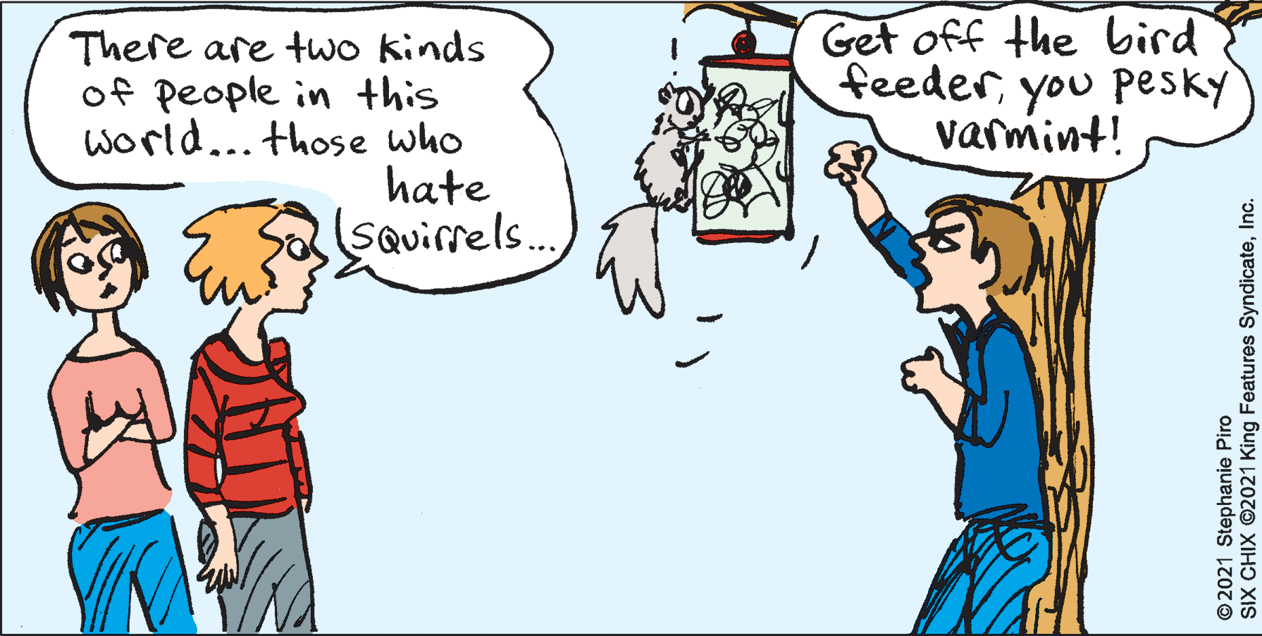 Happy OCR: There are two kinds of people in this World... those who hate SQuirrels. Get off the bird feederyou Pesky varmint! 2021 Stephanie Piro SIX CHIX ©2021 King Features SyndicateInc. There are two kinds of people in this World... those who hate SQuirrels. Get off the bird feederyou Pesky varmint! 2021 Stephanie Piro SIX CHIX ©2021 King Features Syndicate