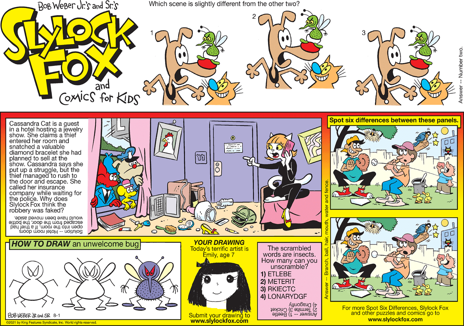 Rectangle OCR: Bob Weber Jr.'s Spot six differences between these panels. Cassandra Cat is a guest in a hotel hosting a jewelry show. She claims a thief entered her room MLOCK FOX COMICS FOR KIDS snatched a valom and diamond bracelet she had planned to sell at the show. Cassandra says she put up a strugglebut the thief managed to rush to the door and escape. She called her insurance company while waiting for the police. Why does Slylock Fox think the robbery was faked? and 'Borse penou uoeg aney pnom escaped from the doorthe bottle open into the roomIf a thief had Solution Hotel room doors HOW TO DRAW an unwelcome bug YOUR DRAWING Today's terrific artist is Emilyage 7 The scrambled words are insects. How many can you unscramble? 1) ETLEBE 2) METERIT 3) RKIECTC 4) LONARYDGF GoB WEBER JR i SR 8-1 O21 by Krg tur S. Werkir wd Submit your drawing to www.slylockfox.com 4) Dragonflý 2) Termite 3 Cricket Answer - 1) Beetle For more Spot Six DifferencesSlylock Fox and other puzzles and comics go to www.slylockfox.com Bob Weber Jr.'s Spot six differences between these panels. Cassandra Cat is a guest in a hotel hosting a jewelry show. She claims a thief entered her room MLOCK FOX COMICS FOR KIDS snatched a valom and diamond bracelet she had planned to sell at the show. Cassandra says she put up a strugglebut the thief managed to rush to the door and escape. She called her insurance company while waiting for the police. Why does Slylock Fox think the robbery was faked? and 'Borse penou uoeg aney pnom escaped from the doorthe bottle open into the roomIf a thief had Solution Hotel room doors HOW TO DRAW an unwelcome bug YOUR DRAWING Today's terrific artist is Emilyage 7 The scrambled words are insects. How many can you unscramble? 1) ETLEBE 2) METERIT 3) RKIECTC 4) LONARYDGF GoB WEBER JR i SR 8-1 O21 by Krg tur S. Werkir wd Submit your drawing to www.slylockfox.com 4) Dragonflý 2) Termite 3 Cricket Answer - 1) Beetle For more Spot Six DifferencesSlylock Fox and other puzzles and comics go to www.slylockfox.com