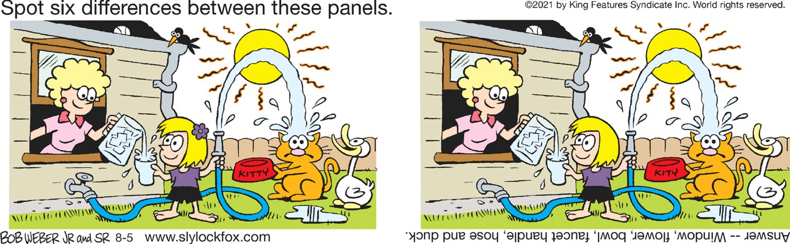 Smile OCR: Spot six differences between these panels. ©2021 by King Features Syndicate Inc. World rights reserved. KITTY BOBWEBER JR and SR 8-5 www.slylockfox.com Answer - Windowhose and duck. Spot six differences between these panels. ©2021 by King Features Syndicate Inc. World rights reserved. KITTY BOBWEBER JR and SR 8-5 www.slylockfox.com Answer - Windowfaucet handlehose and duck.