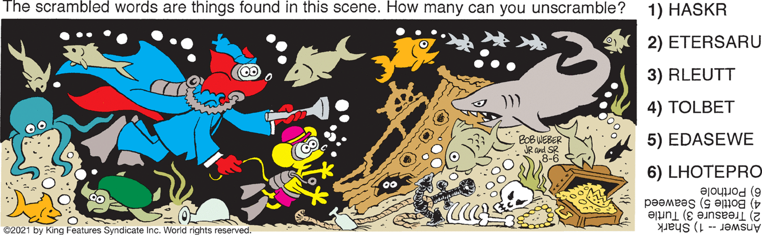 Sleeve OCR: The scrambled words are things found in this scene. How many can you unscramble? 1) HASKR 2) ETERSARU 3) RLEUTT 4) TOLBET BOB WEBER JR and SR 8-6 5) EDASEWE 6) LHOTEPRO 6) Porthole 4) Bottle 5) Seaweed 2) Treasure 3) Turtle Answer -- 1) Shark ©2021 by King Features Syndicate Inc. World rights reserved. The scrambled words are things found in this scene. How many can you unscramble? 1) HASKR 2) ETERSARU 3) RLEUTT 4) TOLBET BOB WEBER JR and SR 8-6 5) EDASEWE 6) LHOTEPRO 6) Porthole 4) Bottle 5) Seaweed 2) Treasure 3) Turtle Answer -- 1) Shark ©2021 by King Features Syndicate Inc. World rights reserved.