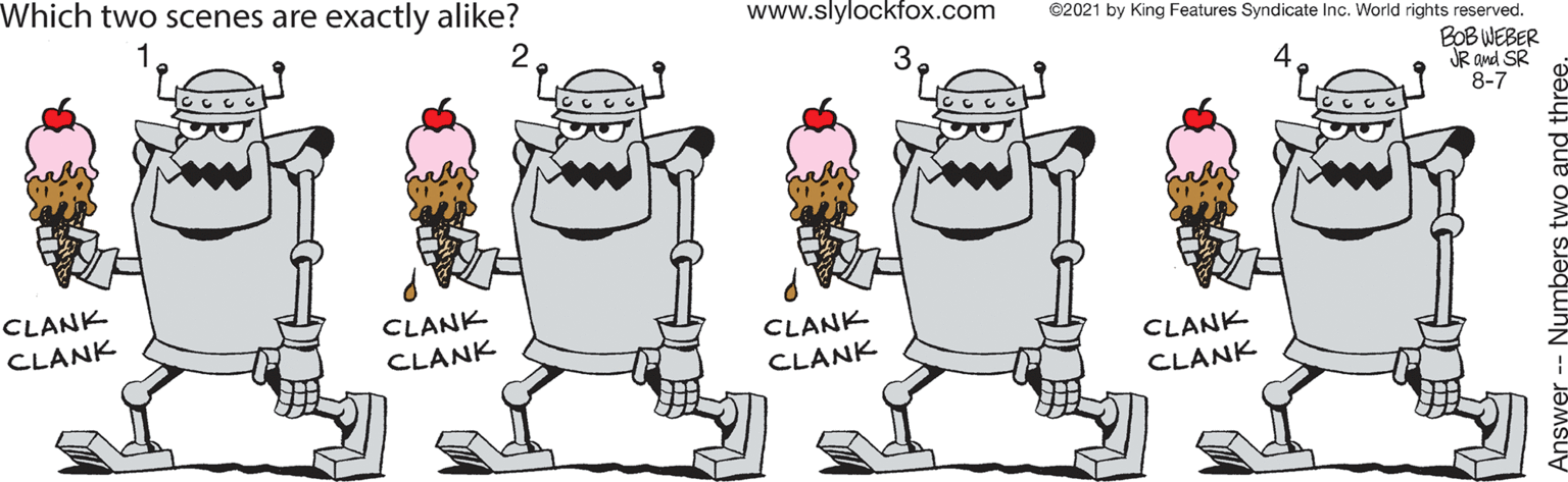 Happy OCR: Which two scenes are exactly alike? www.slylockfox.com 2 ©2021 by King Features Syndicate Inc. World rights reserved. BOB WEBER JR and SR 8-7 CLANK CLANK CLANK CLANK CLANK CLANK CLANK CLANK Numbers two and Which two scenes are exactly alike? www.slylockfox.com 2 ©2021 by King Features Syndicate Inc. World rights reserved. BOB WEBER JR and SR 8-7 CLANK CLANK CLANK CLANK CLANK CLANK CLANK CLANK Numbers two and