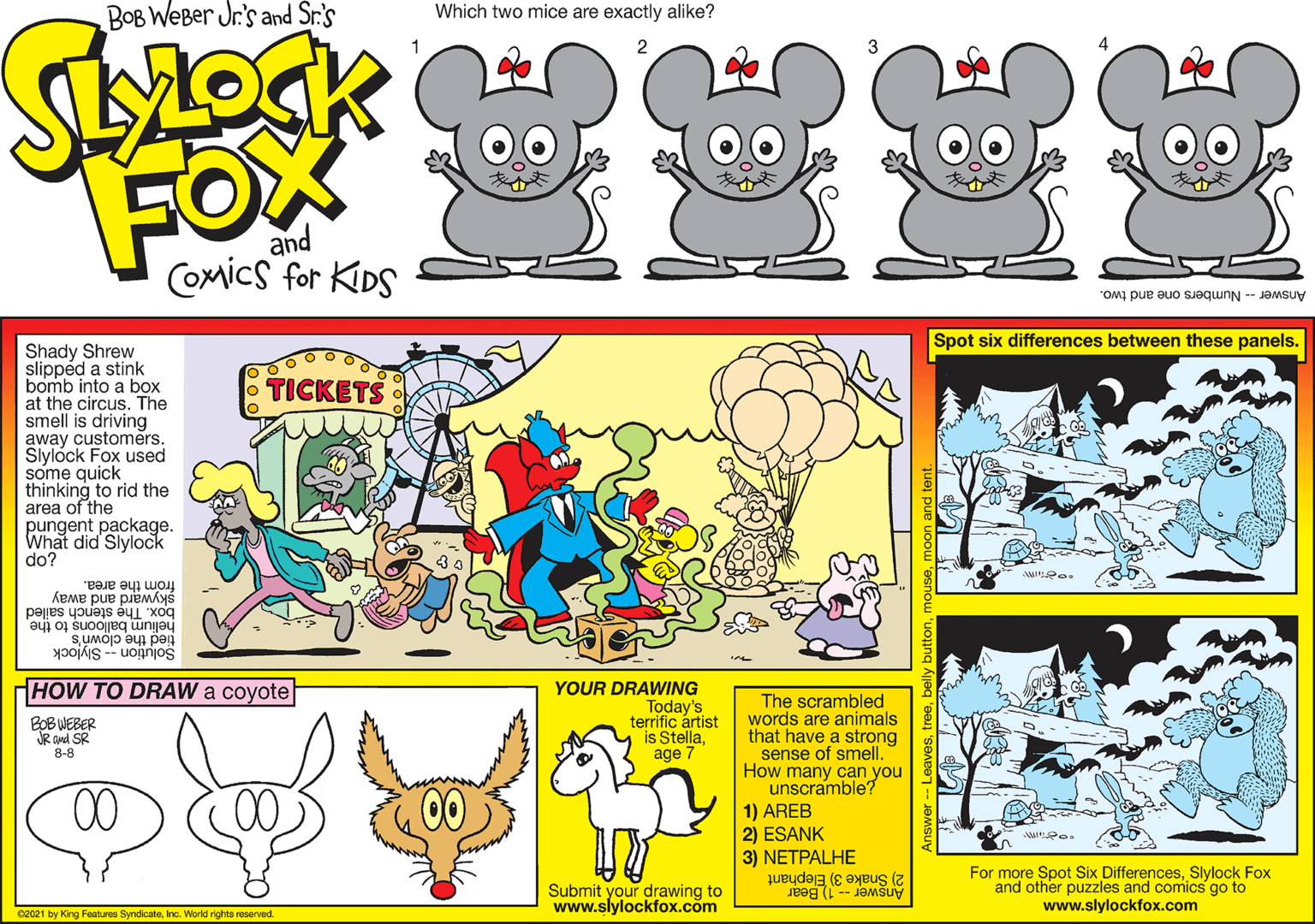 Art OCR: Bob Weber Jr's Spot six differences between these panels. Shady Shrew slippéd a stink bomb into a box at the circus. The smell is driving away customers. Slylock Fox used some quick thinking to rid the area of the pungent package. What did Slylock do? TICKETS FOX COMICS FER KIDS and skyward and away from the area. box. The stench sailed aui o suoojng unyau Solution -- Slylock tied the clown's HHOW TO DRAW a coyote YOUR DRAWING Today's terrific ártist is Stellaage The scrambled words are animals that have a strong sense of smell. How many can you unscramble? 1) AREB ESANK BOBWEBER 8-8 3) NETPALHE Submit your drawing to www.slylockfox.com For more Spot Six DifferencesSlylock Fox and other puzzles and comics go to www.slylockfox.com Answar - 1 Bear 2) Snake 3) Eephant rg Fatur Syrdoe. Workrtaved Bob Weber Jr's Spot six differences between these panels. Shady Shrew slippéd a stink bomb into a box at the circus. The smell is driving away customers. Slylock Fox used some quick thinking to rid the area of the pungent package. What did Slylock do? TICKETS FOX COMICS FER KIDS and skyward and away from the area. box. The stench sailed aui o suoojng unyau Solution -- Slylock tied the clown's HHOW TO DRAW a coyote YOUR DRAWING Today's terrific ártist is Stellaage The scrambled words are animals that have a strong sense of smell. How many can you unscramble? 1) AREB ESANK BOBWEBER 8-8 3) NETPALHE Submit your drawing to www.slylockfox.com For more Spot Six DifferencesSlylock Fox and other puzzles and comics go to www.slylockfox.com Answar - 1 Bear 2) Snake 3) Eephant rg Fatur Syrdoe. Workrtaved