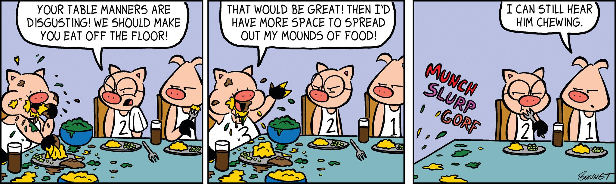 Humour OCR: THAT WOULD BE GREAT! THEN I'D HAVE MORE SPACE TO SPREAD OUT MY MOUNDS OF FOOD! CD-REARE YOUR TABLE MANNERS ARE DISGUSTING! WE SHOULD MAKE YOU EAT OFF THE FLOOR! MUNCH SLURP IGORF I CAN STILL HEAR HIM CHEWING. 2 BONNET THAT WOULD BE GREAT ! THEN I'D HAVE MORE SPACE TO SPREAD OUT MY MOUNDS OF FOOD ! CD - REARE YOUR TABLE MANNERS ARE DISGUSTING ! WE SHOULD MAKE YOU EAT OFF THE FLOOR ! MUNCH SLURP IGORF I CAN STILL HEAR HIM CHEWING . 2 BONNET