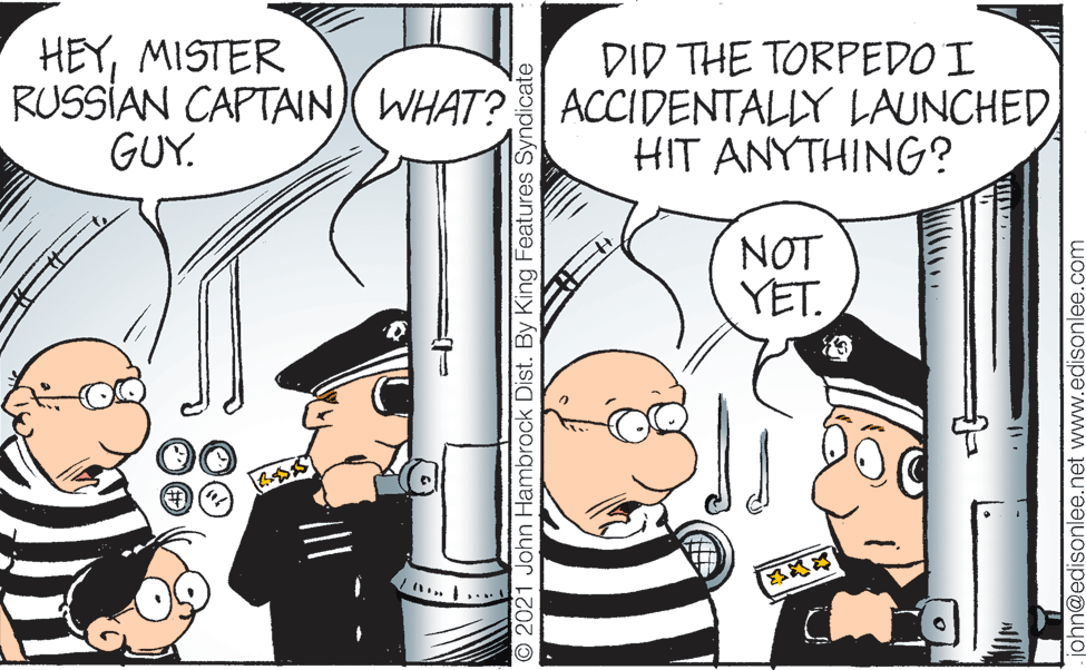 Font OCR: HEYMISTER RUSSIAN CAPTAIN WHAT? ACCIDENTALLY LAUNCHED GUY. DID THE TORPEDO I HIT ANYTHING? NOT YET. O2021 John Hambrock Dist. By King Features Syndicate john@edisonlee.net www.edisonlee.com HEYMISTER RUSSIAN CAPTAIN WHAT? ACCIDENTALLY LAUNCHED GUY. DID THE TORPEDO I HIT ANYTHING? NOT YET. O2021 John Hambrock Dist. By King Features Syndicate john@edisonlee.net www.edisonlee.com