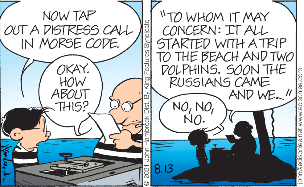 People OCR: NOW TAP OUT A DISTRESS CALL IN MORSE CODE. I"TO WHOM IT MAY CONCERN: IT ALL STARTED WITH A TRIP TO THE BEACH AND TWO DOLPHINS. SOON THE RUSSIANS CAME AND WE..!" OKAY. HOW ABOUT THIS? NONO- 8.13 O 2021 John Hambrbck Dist. By King Features Syndicate ohn@edisonlee.net www.edisonlee.com NOW TAP OUT A DISTRESS CALL IN MORSE CODE. I"TO WHOM IT MAY CONCERN: IT ALL STARTED WITH A TRIP TO THE BEACH AND TWO DOLPHINS. SOON THE RUSSIANS CAME AND WE..!" OKAY. HOW ABOUT THIS? NONO- 8.13 O 2021 John Hambrbck Dist. By King Features Syndicate ohn@edisonlee.net www.edisonlee.com