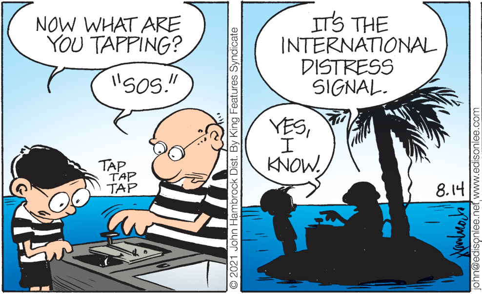 Happy OCR: NOW WHAT ARE YOU TAPPING? ITS THE INTERNATIONAL DISTRESS SIGNAL. YESTAP TAP TAP 8.14 O 2021 John Hambrock Dist. By King Features Syndicate n@edisonlee.net www.edisonlee.com NOW WHAT ARE YOU TAPPING? ITS THE INTERNATIONAL DISTRESS SIGNAL. YESTAP TAP TAP 8.14 O 2021 John Hambrock Dist. By King Features Syndicate n@edisonlee.net www.edisonlee.com