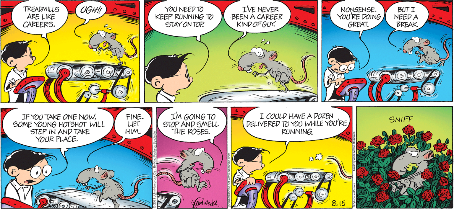 Organism OCR: UGH! TREADMILLS ARE LIKE CAREERS. YOU NEED TO KEEP RUNNING TO STAY ON TOP. IVE NEVER BEEN A CAREER KIND OF GUY. NONSENSE. You'RE DOING GREAT. BUT I NEED A BREAK. IF YOU TAKE ONE NOWSOME YOUNG HOTSHOT WILL STEP IN AND TAKE YOUR PLACE. FINE. LET HIM. IM GOING TO STOP AND SMELL THE ROSES. I COULD HAVE A DOZEN DELIVERED TO YOU WHILE YOU'RE RUNNING. SNIFF 8.15 UGH! TREADMILLS ARE LIKE CAREERS. YOU NEED TO KEEP RUNNING TO STAY ON TOP. IVE NEVER BEEN A CAREER KIND OF GUY. NONSENSE. You'RE DOING GREAT. BUT I NEED A BREAK. IF YOU TAKE ONE NOWSOME YOUNG HOTSHOT WILL STEP IN AND TAKE YOUR PLACE. FINE. LET HIM. IM GOING TO STOP AND SMELL THE ROSES. I COULD HAVE A DOZEN DELIVERED TO YOU WHILE YOU'RE RUNNING. SNIFF 8.15