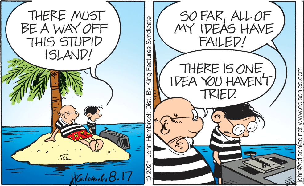 People OCR: THERE MUST BE A WAY OFF THIS STUPID ISLAND! SO FARALL OF MY IDEAS HAVE FAILED! THERE IS ONE. IDEA YOU HAVENT TRIED. Aarleach 8.17 O 2021 John Hambrock Dist. By King Features Syndicate john@edisonlee.net www.edisonlee.com THERE MUST BE A WAY OFF THIS STUPID ISLAND! SO FARALL OF MY IDEAS HAVE FAILED! THERE IS ONE. IDEA YOU HAVENT TRIED. Aarleach 8.17 O 2021 John Hambrock Dist. By King Features Syndicate john@edisonlee.net www.edisonlee.com