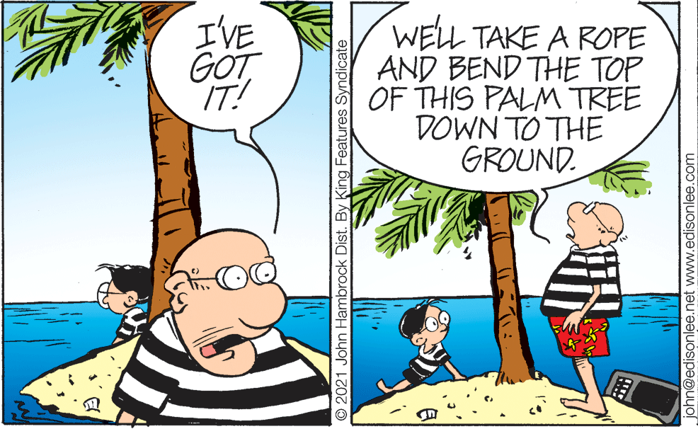 Adaptation OCR: I'VE GOT IT! WELL TAKE A ROPE AND BEND THE TOP OF THIS PALM TREE DOWN TO THE GROUND. © 2021 John Hambrock Dist. By King Features Syndicate john@edisonlee.net www.edisonlee.com I'VE GOT IT! WELL TAKE A ROPE AND BEND THE TOP OF THIS PALM TREE DOWN TO THE GROUND. © 2021 John Hambrock Dist. By King Features Syndicate john@edisonlee.net www.edisonlee.com