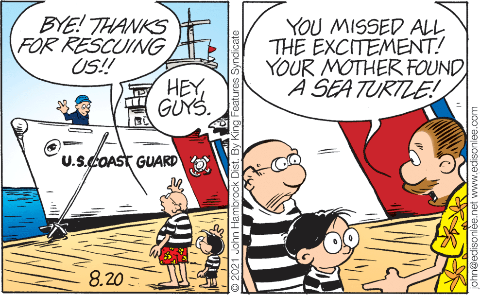 People OCR: BYE! THANKS FOR RESCUING US! YOU MISSED ALL THE EXCITEMENT! YOUR MOTHER FOUND A SEA TURTLE! HEY GUYS. U.S.COAST GUARD 8.20 - O 2021 John Hambrock Dist. By King Features Syndicate phn@edisonlèe.net www.edisonlee.com BYE! THANKS FOR RESCUING US! YOU MISSED ALL THE EXCITEMENT! YOUR MOTHER FOUND A SEA TURTLE! HEY GUYS. U.S.COAST GUARD 8.20 - O 2021 John Hambrock Dist. By King Features Syndicate phn@edisonlèe.net www.edisonlee.com